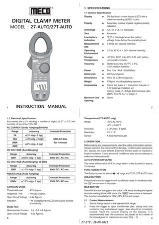 27-27T : 28-09-2012
DIGITAL CLAMP METER
MODEL : 27-AUTO/27T-AUTO
INSTRUCTION MANUAL
®
1
4
Temperature (27T-AUTO only)
Range : -200
C to 7500
C
-40
F to 14000
F
Accuracy : ± (3% rdg + 5 dgts)
Resolution : 10
C / 10
F
Sensor : K type thermocouple
2. OPERATION
Before taking any measurements, read the safety information section.
Always examine the instrument for damage, contamination (excessive
dirt, grease, etc.) and defects. Examine the test leads for cracked or
frayed insulation. If any abnormal conditions exist do not attempt to
make any measurements.
AUTO POWER OFF (APO)
The meter will be switch off if no range switch or key is used for approx
15 minutes.
FUNCTION BUTTON
The Button is used for select / range and 0
C/0
F (27T-AUTO only)
HOLD BUTTON
Press Hold button to toggle in and out of Hold mode, In the Hold mode,
the “ H ” annunciator is displayed.
MAX BUTTON
Press MAX button to toggle in and out of MAX mode (holding the highest
absolute reading) In the MAX mode, the “ MAX ” annunciator is displayed.
This function is available for DCV, ACV & Current ranges.
2.1 Current Measurements
1. Set the Range switch to the highest 400A range.
2. Press the trigger to open transformer jaws, clamp onto one
conductor only and release trigger. Jaws should be completely
closed. Read the current directly on the display. It is
recommended that the conductor be placed at th e center of
the closed jaws for maximum accuracy (Fig. - 1).
1. SPECIFICATIONS
1.1 General Specification
Display n 3½ digit liquid crystal display (LCD) with a
maximum reading of 2000 counts.
Polarity n Automatic, positive implied, negative polarity
indication.
Overrange n (OL) or (-OL) is displayed.
Zero n Automatic.
Low battery n “ ” is displayed when the battery
indication voltage drops below the operating level.
Measurement n 3 times per second, nominal.
rate
Operating n 0°C to 50°C at < 70% relative humidity.
Environment
Storage n -20°C to 60°C, 0 to 80% R.H. with battery
Temperature removed from meter.
Accuracy n Stated accuracy at 270
C ± 50
C,
<75% relative humidity.
Power n Two 1.5V ‘AAA’ Size Battery
Battery life n 200 hours typical
Dimensions n 185 x 65 x 28mm (approx.)
Weight n 170gms including battery (approx.)
Accessories n Pair of test leads x 1, Instruction manual x 1,
1.5V batterys (installed) x 2,
Carring Case x 1, (K type thermocouple upto
2600
C for 27T-AUTO only) x 1
Maximum Jaw n 25mm
Opening
2
1.2 Electrical Specification
Accuracies are ± (% reading + number of digits) at 27 ± 5°C and
humidity of less than 75% RH.
AC CURRENT (Auto Ranging) 50-60Hz
DC VOLTAGE (Auto Ranging)
Range Accuracy Overload Protection
600V ±(0.8% rdg + 3 dgt) 600V DC / AC rms
Range Accuracy Overload Protection
600V ±(1.2% rdg + 3 dgt) 600V DC / AC rms
RESISTANCE (Auto Ranging)
Range Accuracy Overload Protection
20MVVVVV ±(1.2% rdg + 3 dgt) 250V DC / AC rms
AC VOLTAGE (Auto Ranging) 50-60Hz
Continuity Check
Threshold Level : 40V Approx.
Response Time : 1m Sec. Approx.
Open Circuit Voltage : 0.4V Approx.
Indication : ‘ ’ is displayed on LCD and buzzer sounds
at continuity.
Diode Test
Measurement Current : 1.0 ± 0.6 mA Approx.
Open Circuit Voltage : 1.6V Approx.
3
Range Accuracy Overload Protection
2A ±(3% rdg + 5 dgt)
20A ±(2% rdg + 3 dgt) 400A AC Max.
200A
±(2% rdg + 5 dgt)
for 1 minute
400A
 