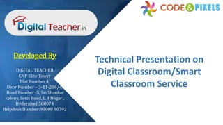 Technical Presentation on
Digital Classroom/Smart
Classroom Service
Developed By
DIGITAL TEACHER
CNP Elite Tower
Plot Number 4,
Door Number – 3-11-206/4,
Road Number -5, Sri Shankar
colony, Seris Road, L.B Nagar ,
Hyderabad 500074
Helpdesk Number:90000 90702
 