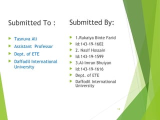 Submitted To :
Tasnuva Ali
Assistant Professor
Dept. of ETE
Daffodil International
University
Submitted By:
1.Rukaiya Binte Farid
Id:143-19-1602
2. Nasif Hossain
Id:143-19-1599
3.Al-Imran Bhuiyan
Id:143-19-1616
Dept. of ETE
Daffodil International
University
1.2