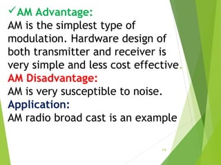 AM Advantage:
AM is the simplest type of
modulation. Hardware design of
both transmitter and receiver is
very simple and less cost effective.
AM Disadvantage:
AM is very susceptible to noise.
Application:
AM radio broad cast is an example
1.9