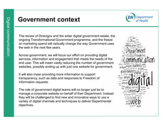 7
Government context
The review of Directgov and the wider digital government estate, the
ongoing Transformational Government programme, and the freeze
on marketing spend will radically change the way Government uses
the web in the next few years.
Across government, we will focus our effort on providing digital
services, information and engagement that meets the needs of the
end user. This will mean vastly reducing the number of government
websites, possibly ending up with just one website for government.
It will also mean providing more information to support
transparency, such as data and responses to Freedom of
Information requests.
The role of government digital teams will no longer just be to
manage a corporate website on behalf of their Department. Instead
they will be challenged to find new and innovative ways to use a
variety of digital channels and techniques to deliver Departmental
objectives.
 
