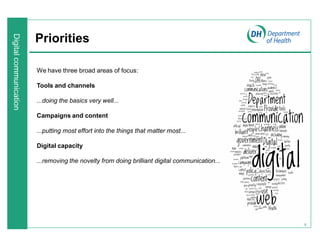 9
Priorities
We have three broad areas of focus:
Tools and channels
...doing the basics very well...
Campaigns and content
...putting most effort into the things that matter most...
Digital capacity
...removing the novelty from doing brilliant digital communication...
 