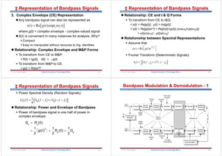 Department of Communications Engineering
3. Complex Envelope (CE) Representation
Any bandpass signal can also be represented as
where g(t) = complex envelope - complex-valued signal
S(t) is convenient in many instances for analysis. Why?
 Compact
 Easy to manipulate without recourse to trig. identities
 Relationship: Complex Envelope and M&P Forms
 To transform from CE to M&P:
R(t) = |g(t)|, (t) = g(t)
 To transform from M&P to CE:
g(t) = R(t)ej(t)
 
( ) Re ( )exp( )
c
s t g t j t


‡ Representation of Bandpass Signals
© Prof. Okey Ugweje 425
Federal University of Technology, Minna
Department of Communications Engineering
 Relationship: CE and I & Q Forms
 To transform from CE to I&Q:
x(t) = Re[g(t)], y(t) = Im[g(t)]
s(t) = Re[g(t)ejt] = Re[(x(t)+jy(t)).(cosct+jsinct)]
= x(t)cosct - y(t)sinct
 Relationship between Spectral Representations
 Assume that
 Fourier Transform (Deterministic Signals):
( ) Re ( )
j t
c
s t g t e

 
  
S f G f fc G f fc
( ) ( ) ( )
     
1
2
‡ Representation of Bandpass Signals
© Prof. Okey Ugweje 426
Federal University of Technology, Minna
Department of Communications Engineering
 Power Spectral Density (Random Signals):
 Relationship: Power and Envelope of Bandpass
 Power of bandpass signal is one half of power in
complex envelope:
G f G f f G f f
s g c g c
( ) ( ) ( )
    
1
4
2
(0)
1 1 1
( ) (0)
2 2 2
s s
g g
G R
g t R G

  
‡ Representation of Bandpass Signals
© Prof. Okey Ugweje 427
Federal University of Technology, Minna
Department of Communications Engineering
Bandpass Modulation & Demodulation - 1
Format Multiplex
Channel
Encoder
Source
Encoder
Spread
Format Demultiplex
Channel
Decoder
Source
Decoder
Despread
Performance
Measure Bits or
Symbol
To other
destinations
From other
sources
Digital
input
Digital
output
Source
bits
Source
bits
Channel
bits
Carrier and symbol
synchronization
Channel
bits

mi
l q
mi
l q

Pe
Multiple
Access
Waveforms
Multiple
Access
Modulate
Demodulate
&
Detect
428
Federal University of Technology, Minna
© Prof. Okey Ugweje
 