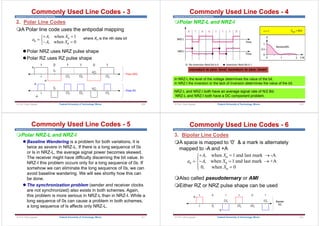 Department of Communications Engineering
2. Polar Line Codes
A Polar line code uses the antipodal mapping
Polar NRZ uses NRZ pulse shape
Polar RZ uses RZ pulse shape
a
A X
A X
n
n
n

 
 
R
S
T
,
,
when
when
1
0
A
3Tb
0
Tb
2Tb 5Tb
4Tb
1 0
0 1
1 1
A
3Tb
0
Tb
2Tb 5Tb
4Tb
-A
-A
Polar RZ
Polar NRZ
Commonly Used Line Codes - 3
where Xn is the nth data bit
209
Federal University of Technology, Minna
© Prof. Okey Ugweje
Department of Communications Engineering
Polar NRZ-L and NRZ-I
Commonly Used Line Codes - 4
210
Federal University of Technology, Minna
© Prof. Okey Ugweje
nonreturn to zero- level; nonreturn to zero- invert
NRZ-L and NRZ-I both have an average signal rate of N/2 Bd.
NRZ-L and NRZ-I both have a DC component problem.
In NRZ-L the level of the voltage determines the value of the bit.
In NRZ-I the inversion or the lack of inversion determines the value of the bit.
Department of Communications Engineering
Commonly Used Line Codes - 5
Polar NRZ-L and NRZ-I
 Baseline Wandering is a problem for both variations, it is
twice as severe in NRZ-L. If there is a long sequence of 0s
or ls in NRZ-L, the average signal power becomes skewed.
The receiver might have difficulty discerning the bit value. In
NRZ-I this problem occurs only for a long sequence of 0s. If
somehow we can eliminate the long sequence of 0s, we can
avoid baseline wandering. We will see shortly how this can
be done.
 The synchronization problem (sender and receiver clocks
are not synchronized) also exists in both schemes. Again,
this problem is more serious in NRZ-L than in NRZ-I. While a
long sequence of 0s can cause a problem in both schemes,
a long sequence of ls affects only NRZ-L.
211
Federal University of Technology, Minna
© Prof. Okey Ugweje
Department of Communications Engineering
Commonly Used Line Codes - 6
3. Bipolar Line Codes
A space is mapped to '0' & a mark is alternately
mapped to -A and +A
Also called pseudoternary or AMI
Either RZ or NRZ pulse shape can be used
a
A X
A X
X
n
n
n
n

  
  

R
S
|
T
|
,
,
,
when and last mark -A
when and last mark +A
when 0
1
1
0
1 0
0 1
1 1
A
3Tb
0 Tb
2Tb 5Tb
4Tb
Bipolar
RZ
-A
212
Federal University of Technology, Minna
© Prof. Okey Ugweje
 
