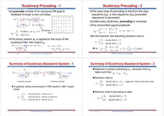 Department of Communications Engineering
Duobinary Precoding - 1
A precoder consist of an exclusive-OR gate &
feedback through a one unit delay
The binary stream wk is applied to the input of the
duobinary filter with output yk
y w w
x w w
k k k
k k k
 
  

 
1
1 1
c h
1
1, if either or is 1
0,
k k
x w
w
k otherwise




Delay
T
+
w x w
k k k
  1
xk Duo-binary
Encoder
wk
wk1
yk
Delay
T
wk
wk1
y w w
k k k
  1
xk wk-1 wk wk+wk-1
0 0 0 0
0 1 1 2
1 0 1 1
1 1 0 1
Conversion
rule
301
Federal University of Technology, Minna
© Prof. Okey Ugweje
Department of Communications Engineering
The basic idea of precoding is that from the data
sequence {xk}, a new sequence {wk} (precoded
sequence) is generated
Unlike basic duobinary, precoding is nonlinear
The transmitted signal amplitude
At the receiver, the decoding decision rule is:
i.e,
y
k
a if w
a if w
a w
k k
k k
k k

  
 
R
S
T   
1 0
1 1
2 1
,
,
0, 2 1 1 mod 2
ˆ ˆ
2
1, 0
k
k k
k
if y
x x y
k if y
 
  
   
  


0, decide that 1
ˆ
2, decide that 0
ˆ
k
k
k
x
y
x



 

Duobinary Precoding - 2
302
Federal University of Technology, Minna
© Prof. Okey Ugweje
Department of Communications Engineering
 In general, (M-ary transmission), PRS results in 2M-1 output
levels
y
k
A
A


R
S
|
T
|
2
0
2
,
,
,
if the kth and (k -1)th bits are 1's
if the kth and (k -1)th bits are different
if the kth and (k -1)th bits are 0's
+
Delay
T
xk
l q
xk1
H1
-
Delay
T
Decision
Circuit

xk
yk

xk1

yk
t kT

Duobinary Decoder
LPF
Duobinary Encoder
Summary of Duobinary Baseband System - 1
303
Federal University of Technology, Minna
© Prof. Okey Ugweje
Department of Communications Engineering
Detection involves subtracting xk-1 decisions from yk
digits such that
Decision rules is
Decision rules if precoding is used

, 
, 
y
x
x
k
k
k


  
R
S
T
0 0
2 1
decide that
decide that
Summary of Duobinary Baseband System - 2
 
x y x
k k k
  1
1
0, decide that opposite of prior decoded value
ˆ ˆ
ˆ
2, decide that 1
ˆ
k k
k
k
x x
y
x

 


  

304
Federal University of Technology, Minna
© Prof. Okey Ugweje
 