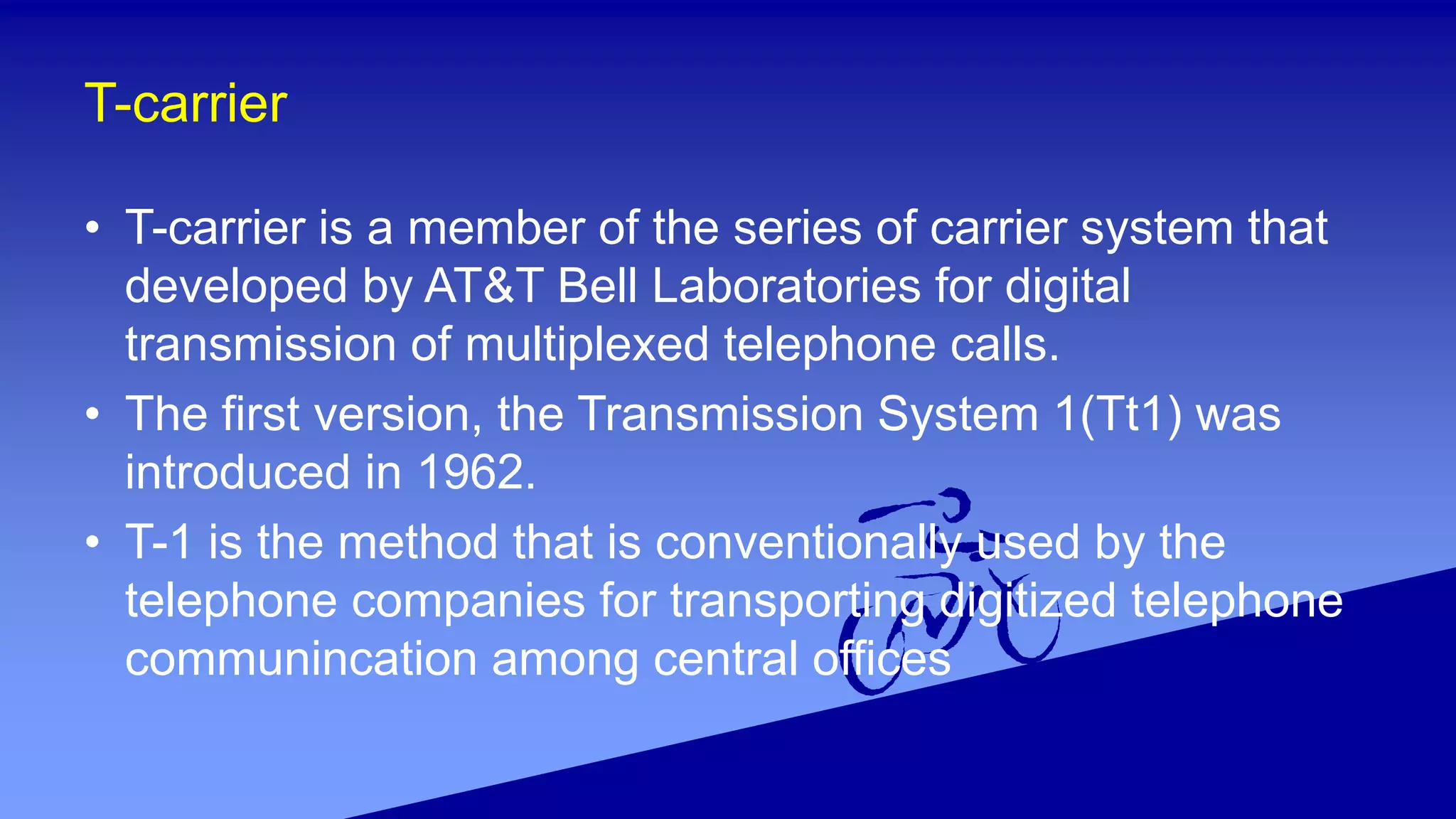 T-carrier
• T-carrier is a member of the series of carrier system that
developed by AT&T Bell Laboratories for digital
transmission of multiplexed telephone calls.
• The first version, the Transmission System 1(Tt1) was
introduced in 1962.
• T-1 is the method that is conventionally used by the
telephone companies for transporting digitized telephone
communincation among central offices
 