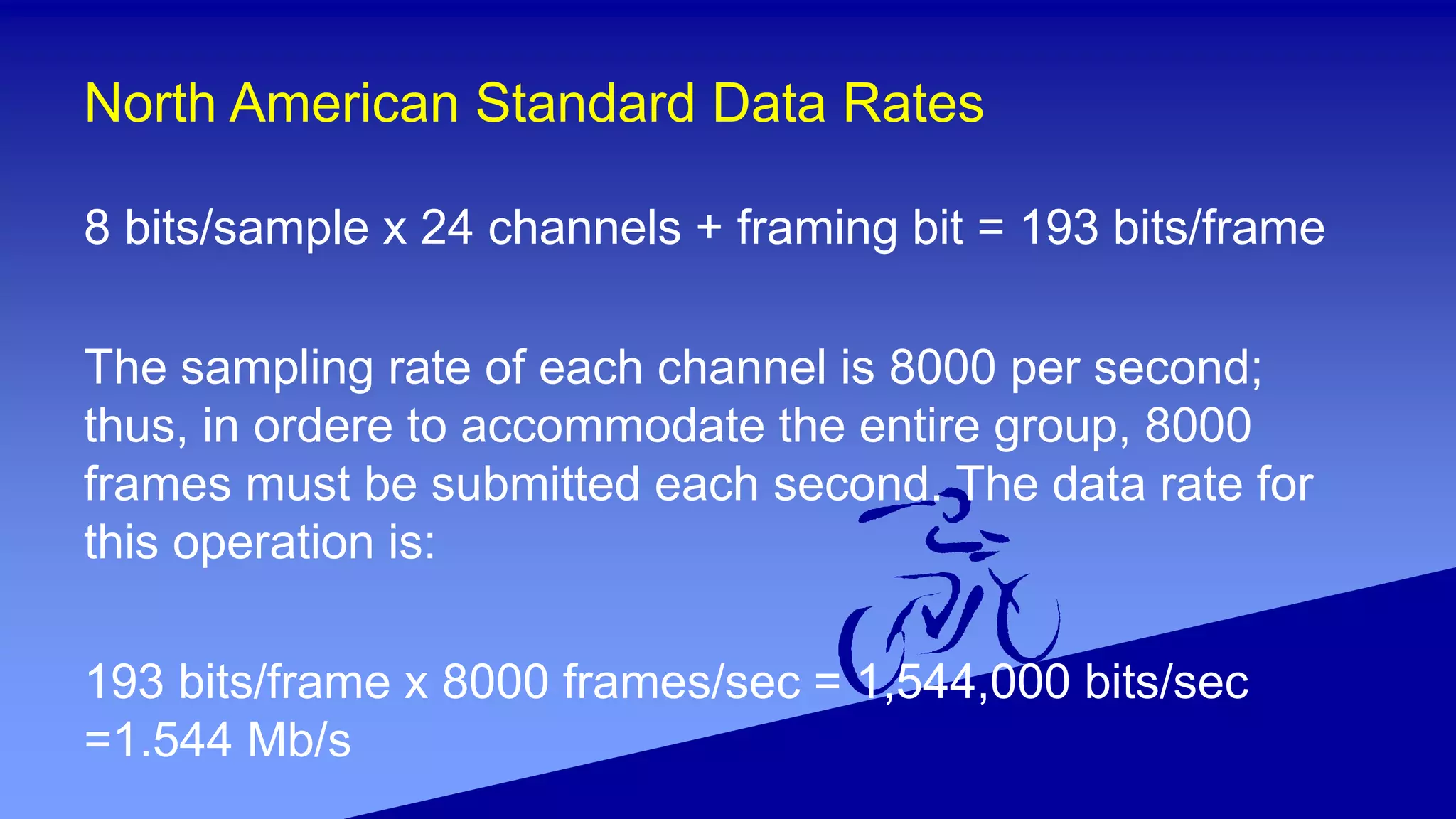 North American Standard Data Rates
8 bits/sample x 24 channels + framing bit = 193 bits/frame
The sampling rate of each channel is 8000 per second;
thus, in ordere to accommodate the entire group, 8000
frames must be submitted each second. The data rate for
this operation is:
193 bits/frame x 8000 frames/sec = 1,544,000 bits/sec
=1.544 Mb/s
 