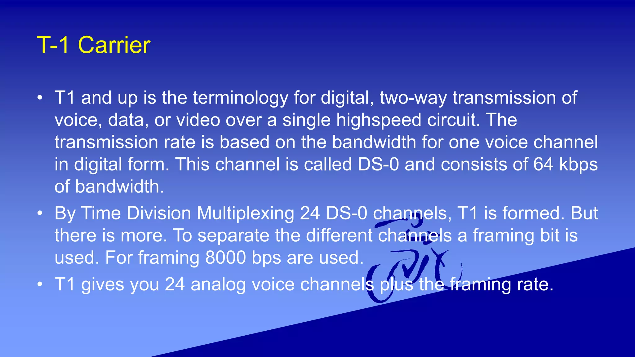 T-1 Carrier
• T1 and up is the terminology for digital, two-way transmission of
voice, data, or video over a single highspeed circuit. The
transmission rate is based on the bandwidth for one voice channel
in digital form. This channel is called DS-0 and consists of 64 kbps
of bandwidth.
• By Time Division Multiplexing 24 DS-0 channels, T1 is formed. But
there is more. To separate the different channels a framing bit is
used. For framing 8000 bps are used.
• T1 gives you 24 analog voice channels plus the framing rate.
 