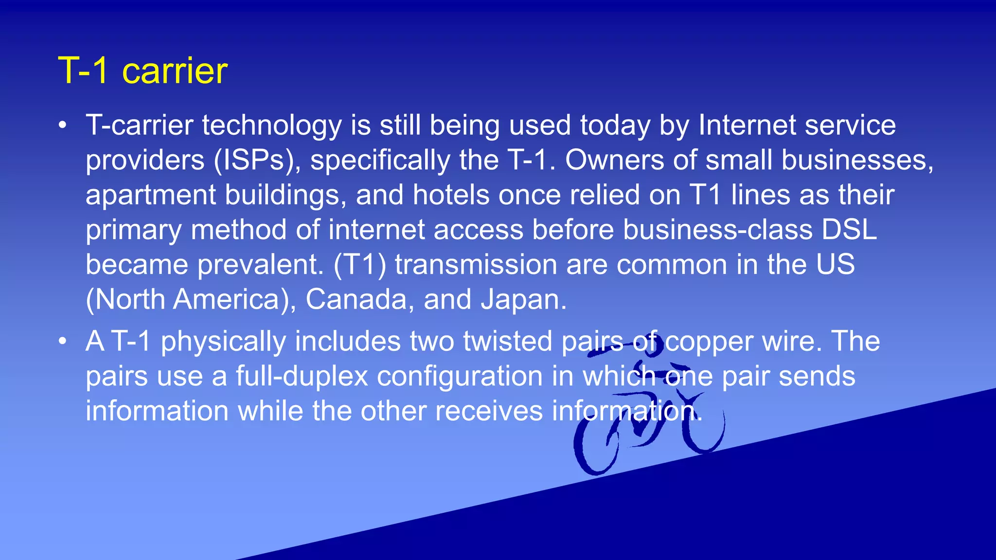 T-1 carrier
• T-carrier technology is still being used today by Internet service
providers (ISPs), specifically the T-1. Owners of small businesses,
apartment buildings, and hotels once relied on T1 lines as their
primary method of internet access before business-class DSL
became prevalent. (T1) transmission are common in the US
(North America), Canada, and Japan.
• A T-1 physically includes two twisted pairs of copper wire. The
pairs use a full-duplex configuration in which one pair sends
information while the other receives information.
 