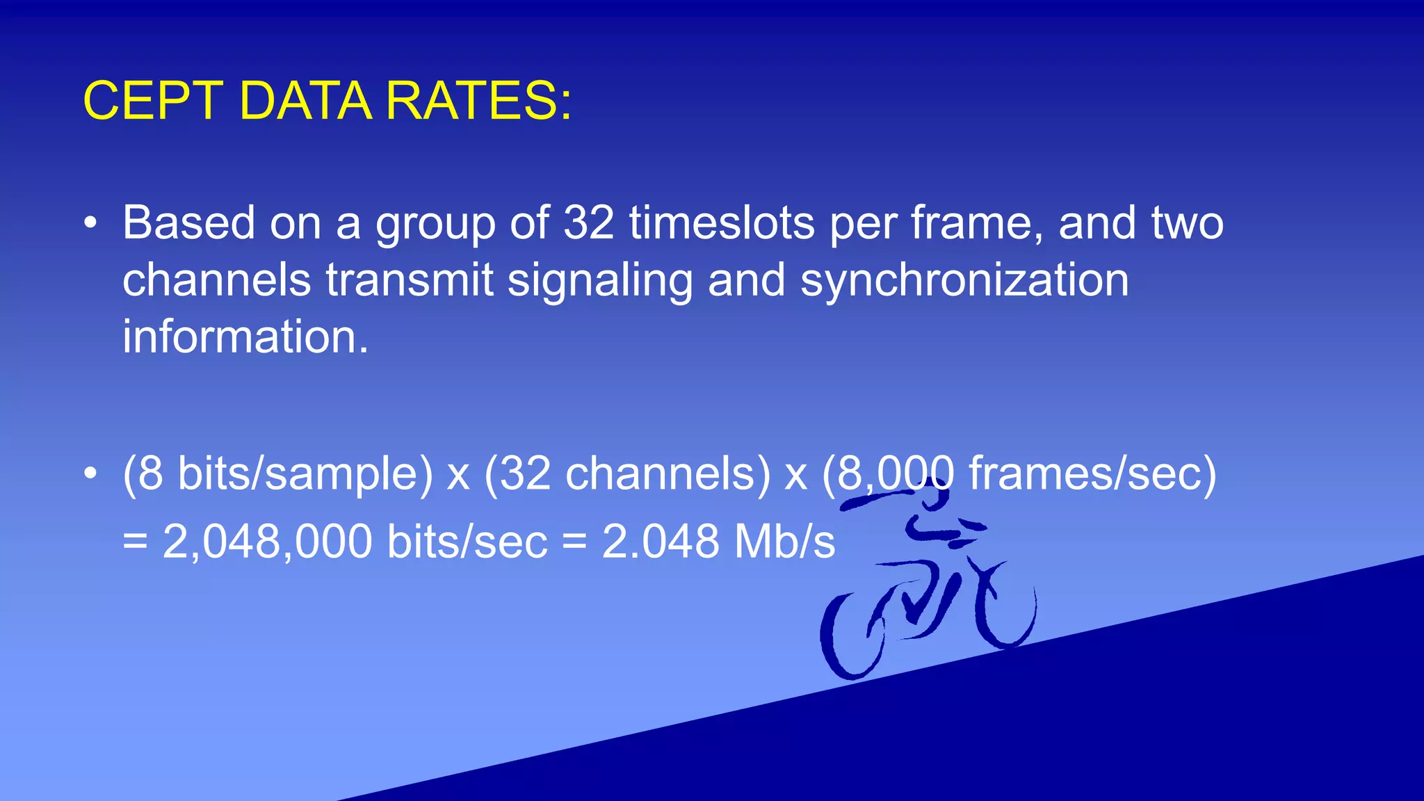 CEPT DATA RATES:
• Based on a group of 32 timeslots per frame, and two
channels transmit signaling and synchronization
information.
• (8 bits/sample) x (32 channels) x (8,000 frames/sec)
= 2,048,000 bits/sec = 2.048 Mb/s
 