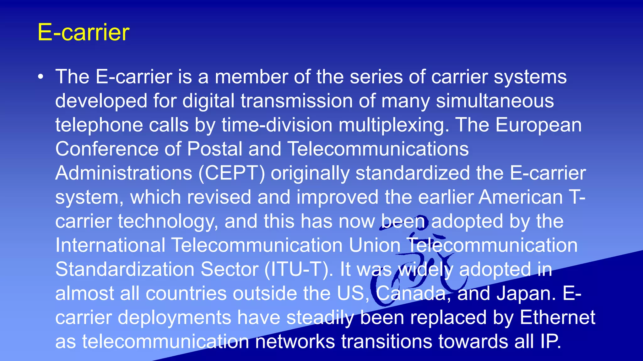 E-carrier
• The E-carrier is a member of the series of carrier systems
developed for digital transmission of many simultaneous
telephone calls by time-division multiplexing. The European
Conference of Postal and Telecommunications
Administrations (CEPT) originally standardized the E-carrier
system, which revised and improved the earlier American T-
carrier technology, and this has now been adopted by the
International Telecommunication Union Telecommunication
Standardization Sector (ITU-T). It was widely adopted in
almost all countries outside the US, Canada, and Japan. E-
carrier deployments have steadily been replaced by Ethernet
as telecommunication networks transitions towards all IP.
 