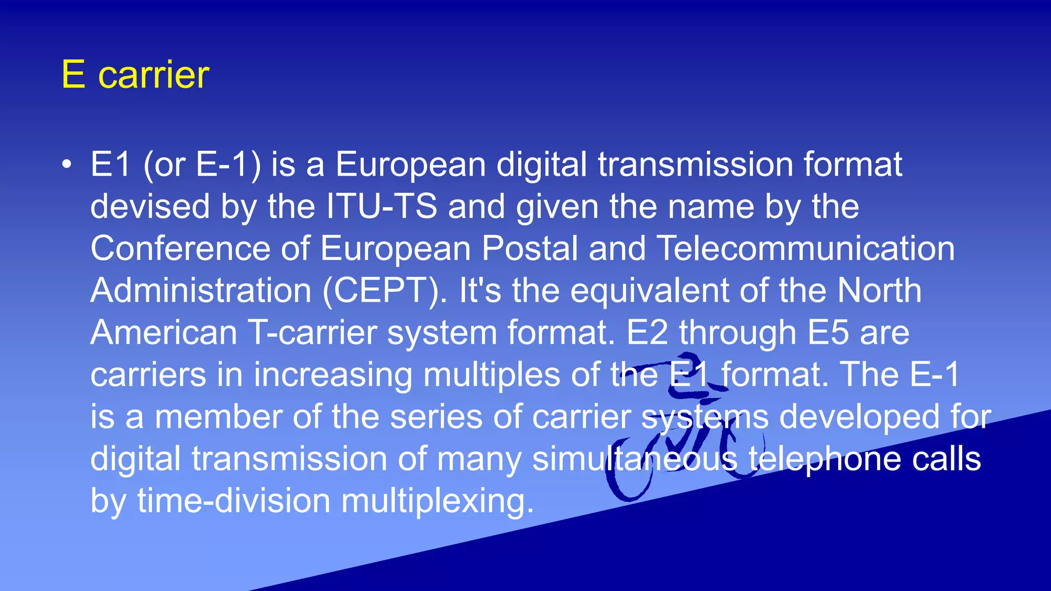 E carrier
• E1 (or E-1) is a European digital transmission format
devised by the ITU-TS and given the name by the
Conference of European Postal and Telecommunication
Administration (CEPT). It's the equivalent of the North
American T-carrier system format. E2 through E5 are
carriers in increasing multiples of the E1 format. The E-1
is a member of the series of carrier systems developed for
digital transmission of many simultaneous telephone calls
by time-division multiplexing.
 