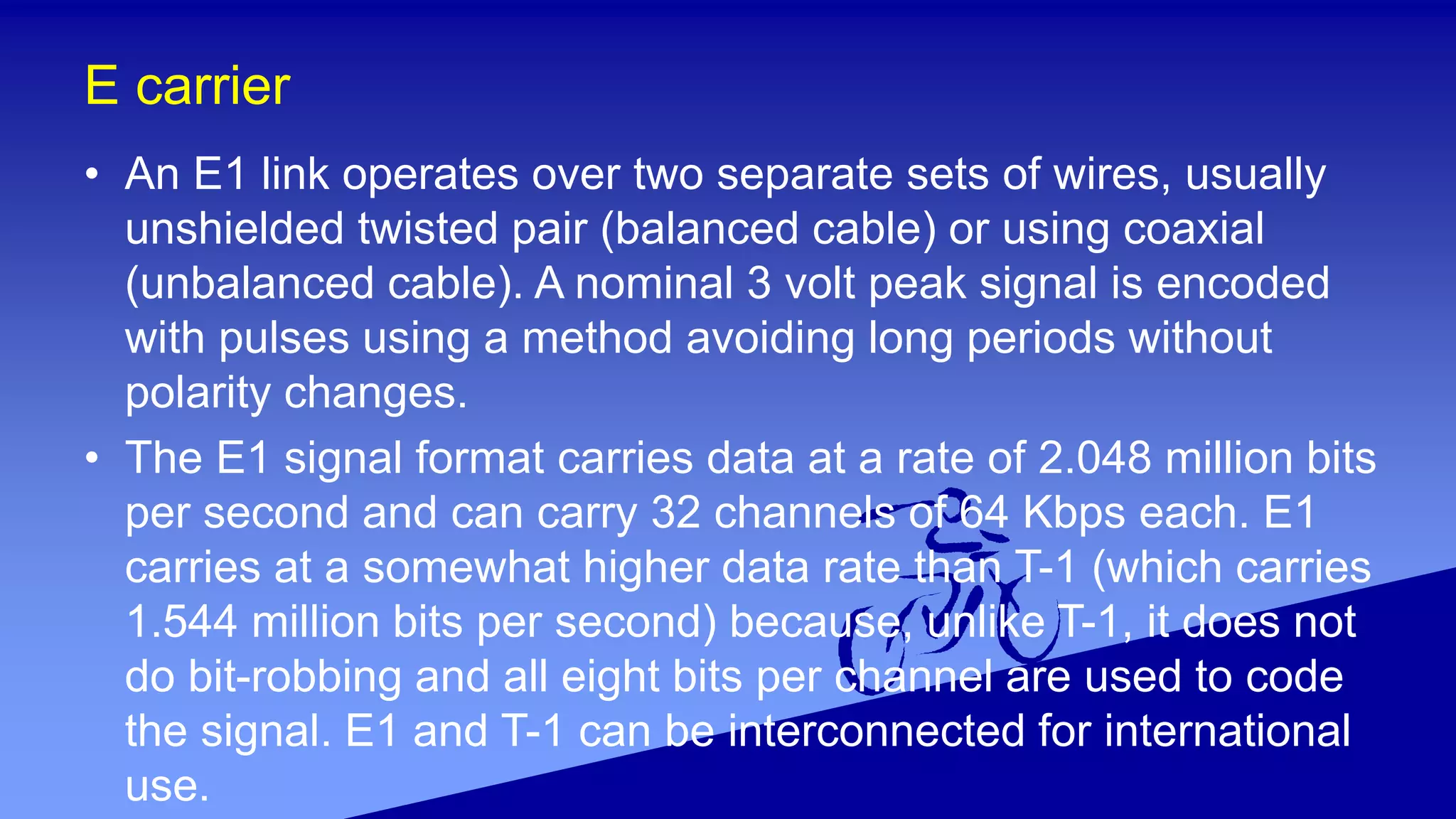E carrier
• An E1 link operates over two separate sets of wires, usually
unshielded twisted pair (balanced cable) or using coaxial
(unbalanced cable). A nominal 3 volt peak signal is encoded
with pulses using a method avoiding long periods without
polarity changes.
• The E1 signal format carries data at a rate of 2.048 million bits
per second and can carry 32 channels of 64 Kbps each. E1
carries at a somewhat higher data rate than T-1 (which carries
1.544 million bits per second) because, unlike T-1, it does not
do bit-robbing and all eight bits per channel are used to code
the signal. E1 and T-1 can be interconnected for international
use.
 
