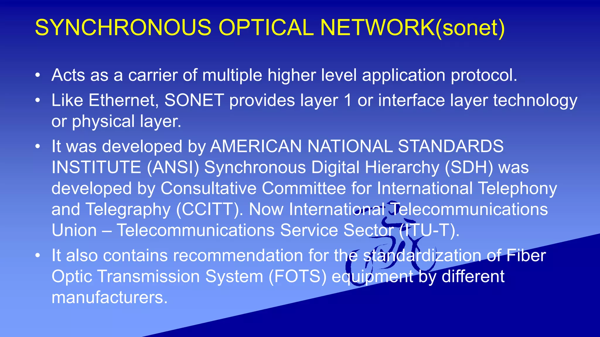 SYNCHRONOUS OPTICAL NETWORK(sonet)
• Acts as a carrier of multiple higher level application protocol.
• Like Ethernet, SONET provides layer 1 or interface layer technology
or physical layer.
• It was developed by AMERICAN NATIONAL STANDARDS
INSTITUTE (ANSI) Synchronous Digital Hierarchy (SDH) was
developed by Consultative Committee for International Telephony
and Telegraphy (CCITT). Now International Telecommunications
Union – Telecommunications Service Sector (ITU-T).
• It also contains recommendation for the standardization of Fiber
Optic Transmission System (FOTS) equipment by different
manufacturers.
 