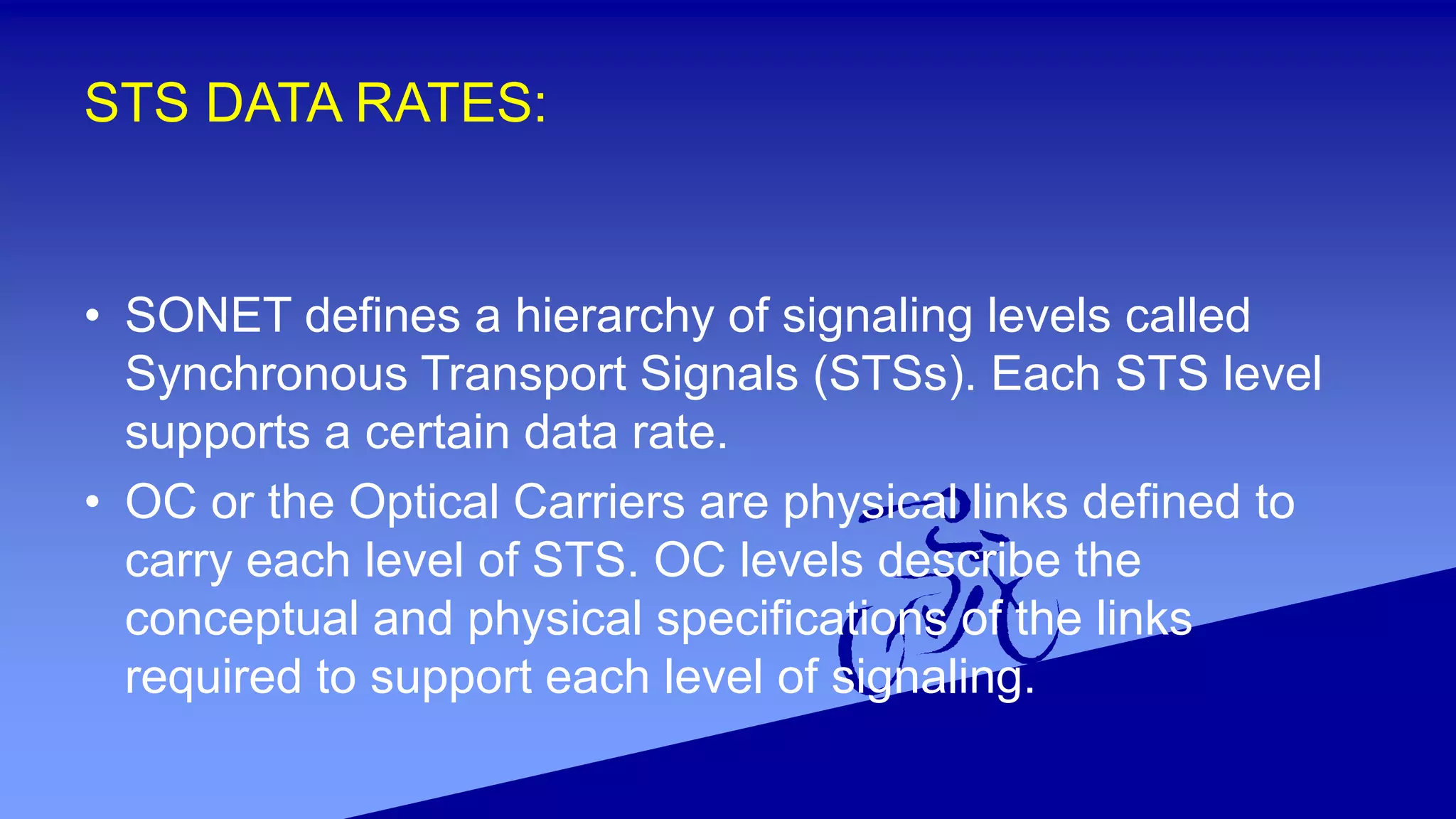 STS DATA RATES:
• SONET defines a hierarchy of signaling levels called
Synchronous Transport Signals (STSs). Each STS level
supports a certain data rate.
• OC or the Optical Carriers are physical links defined to
carry each level of STS. OC levels describe the
conceptual and physical specifications of the links
required to support each level of signaling.
 
