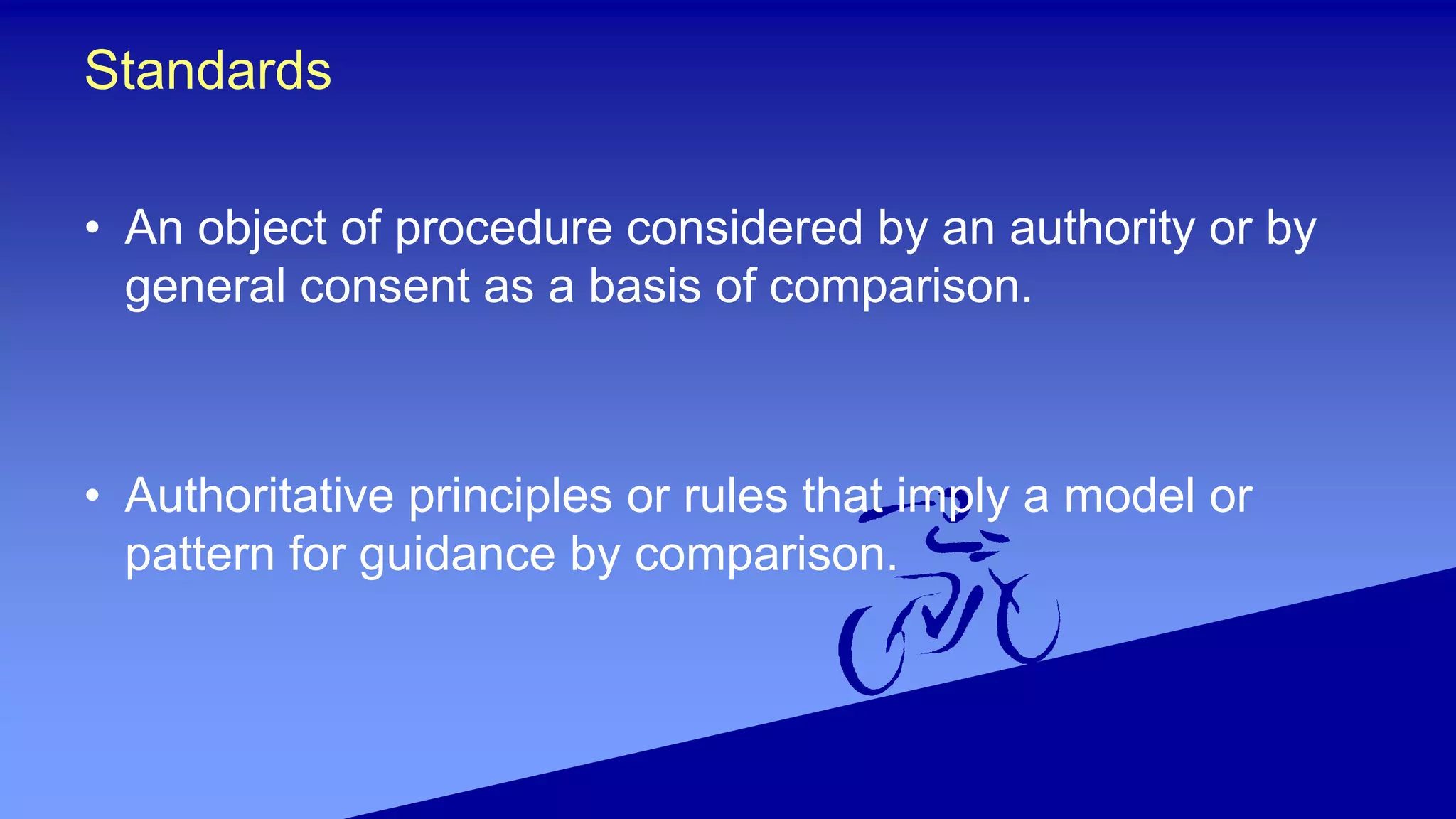 Standards
• An object of procedure considered by an authority or by
general consent as a basis of comparison.
• Authoritative principles or rules that imply a model or
pattern for guidance by comparison.
 