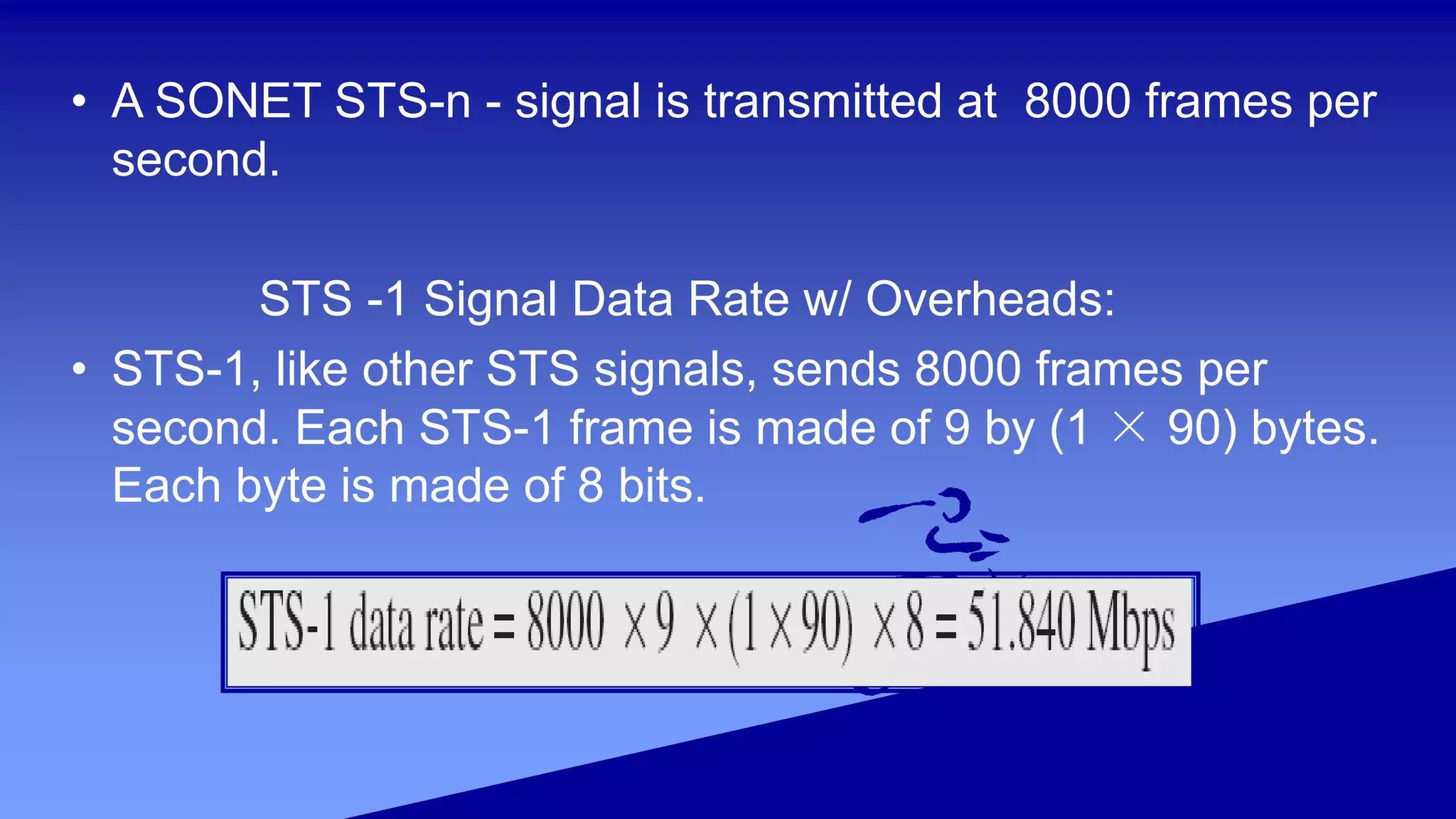 • A SONET STS-n - signal is transmitted at 8000 frames per
second.
STS -1 Signal Data Rate w/ Overheads:
• STS-1, like other STS signals, sends 8000 frames per
second. Each STS-1 frame is made of 9 by (1 × 90) bytes.
Each byte is made of 8 bits.
 