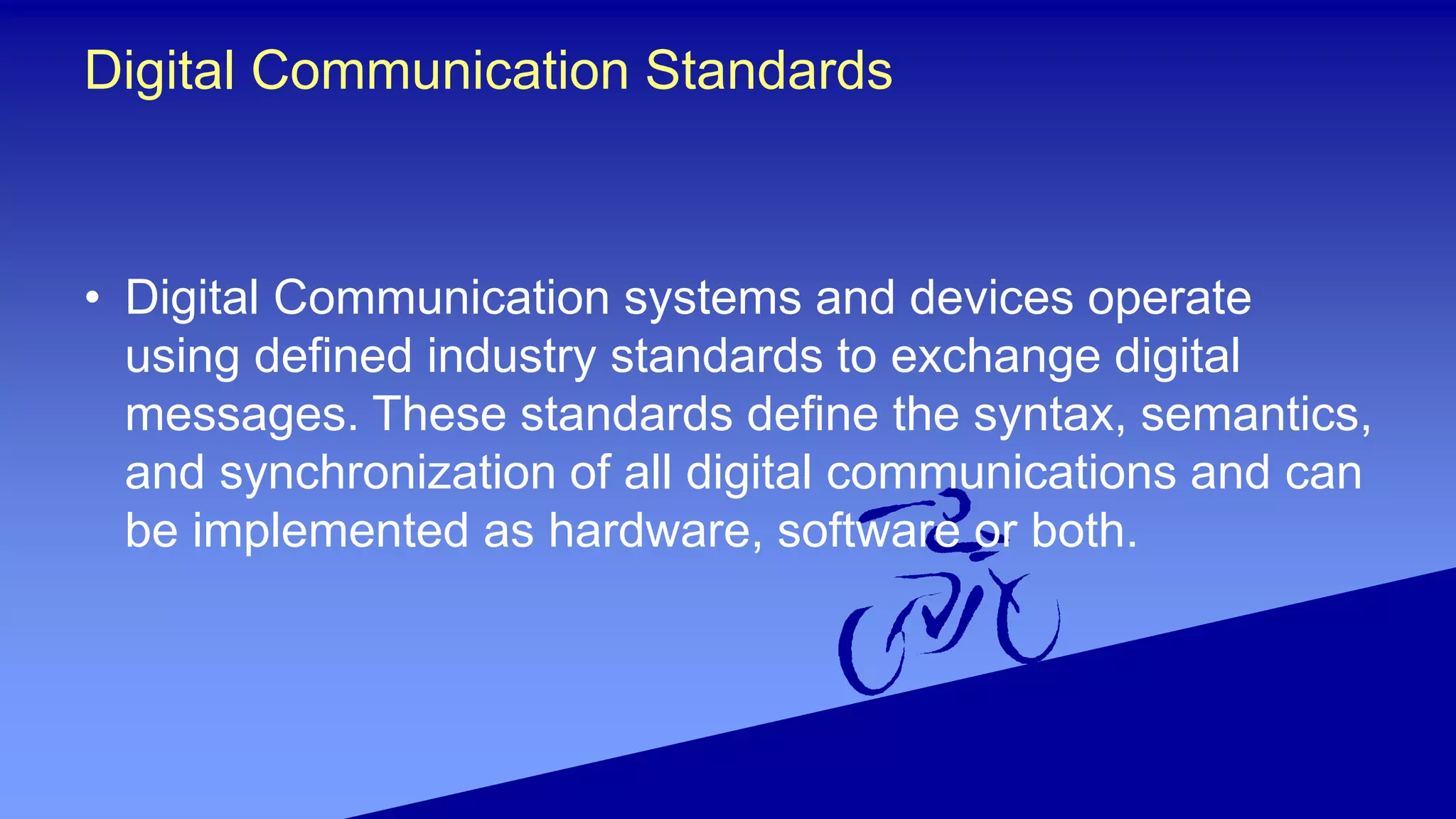 Digital Communication Standards
• Digital Communication systems and devices operate
using defined industry standards to exchange digital
messages. These standards define the syntax, semantics,
and synchronization of all digital communications and can
be implemented as hardware, software or both.
 
