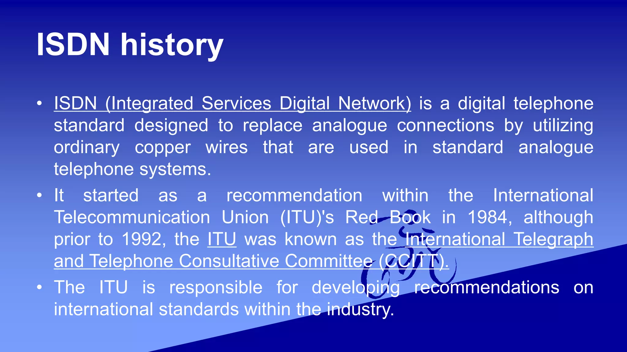 ISDN history
• ISDN (Integrated Services Digital Network) is a digital telephone
standard designed to replace analogue connections by utilizing
ordinary copper wires that are used in standard analogue
telephone systems.
• It started as a recommendation within the International
Telecommunication Union (ITU)'s Red Book in 1984, although
prior to 1992, the ITU was known as the International Telegraph
and Telephone Consultative Committee (CCITT).
• The ITU is responsible for developing recommendations on
international standards within the industry.
 