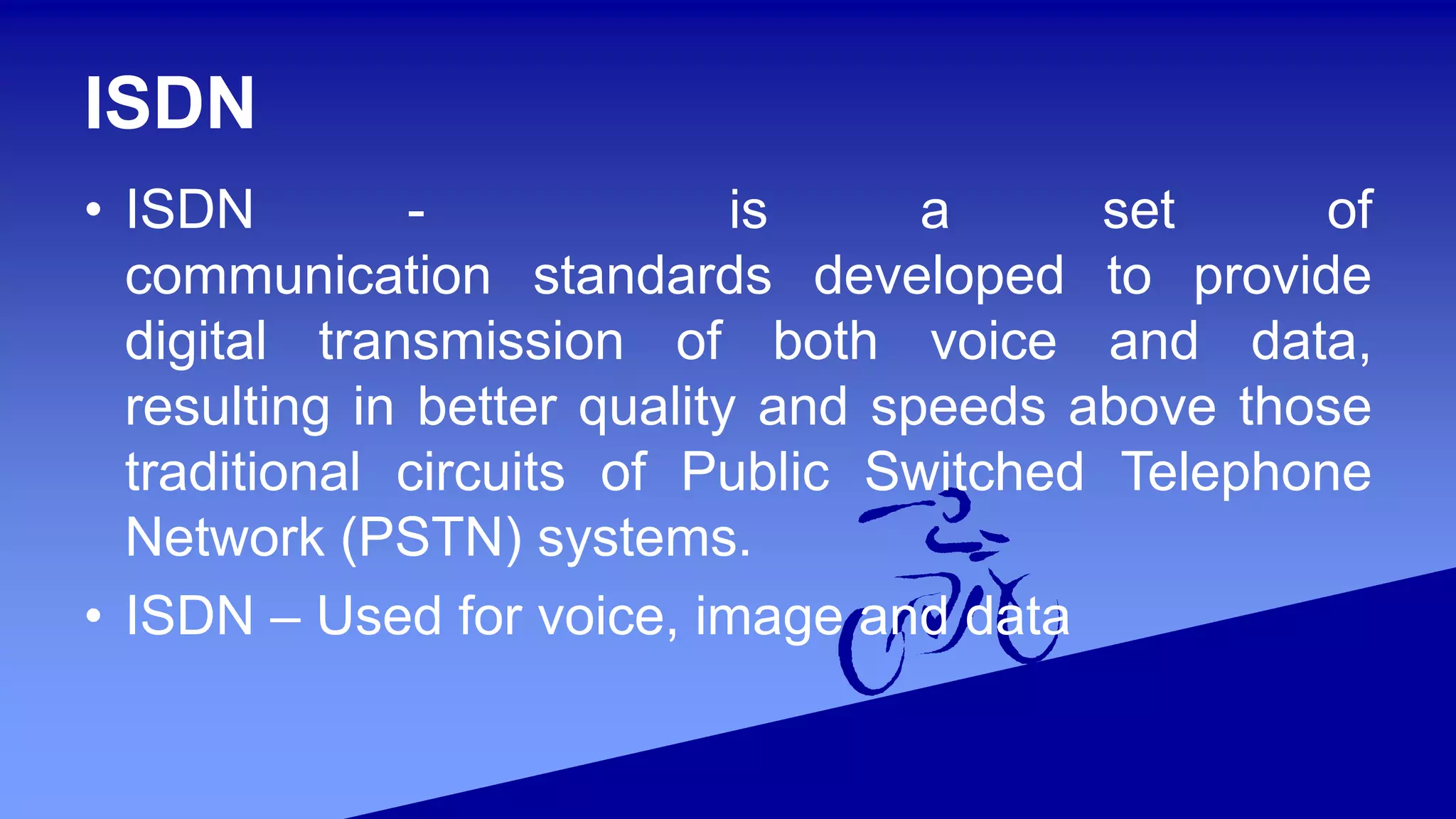 ISDN
• ISDN - is a set of
communication standards developed to provide
digital transmission of both voice and data,
resulting in better quality and speeds above those
traditional circuits of Public Switched Telephone
Network (PSTN) systems.
• ISDN – Used for voice, image and data
 