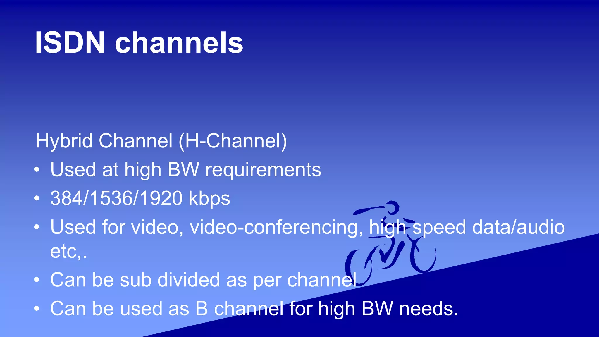 ISDN channels
Hybrid Channel (H-Channel)
• Used at high BW requirements
• 384/1536/1920 kbps
• Used for video, video-conferencing, high speed data/audio
etc,.
• Can be sub divided as per channel
• Can be used as B channel for high BW needs.
 