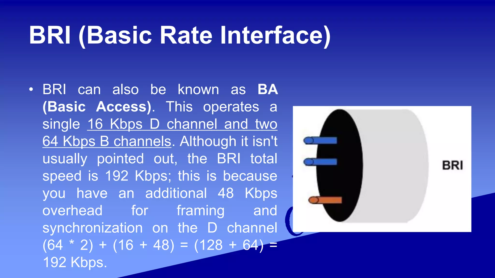 BRI (Basic Rate Interface)
• BRI can also be known as BA
(Basic Access). This operates a
single 16 Kbps D channel and two
64 Kbps B channels. Although it isn't
usually pointed out, the BRI total
speed is 192 Kbps; this is because
you have an additional 48 Kbps
overhead for framing and
synchronization on the D channel
(64 * 2) + (16 + 48) = (128 + 64) =
192 Kbps.
 