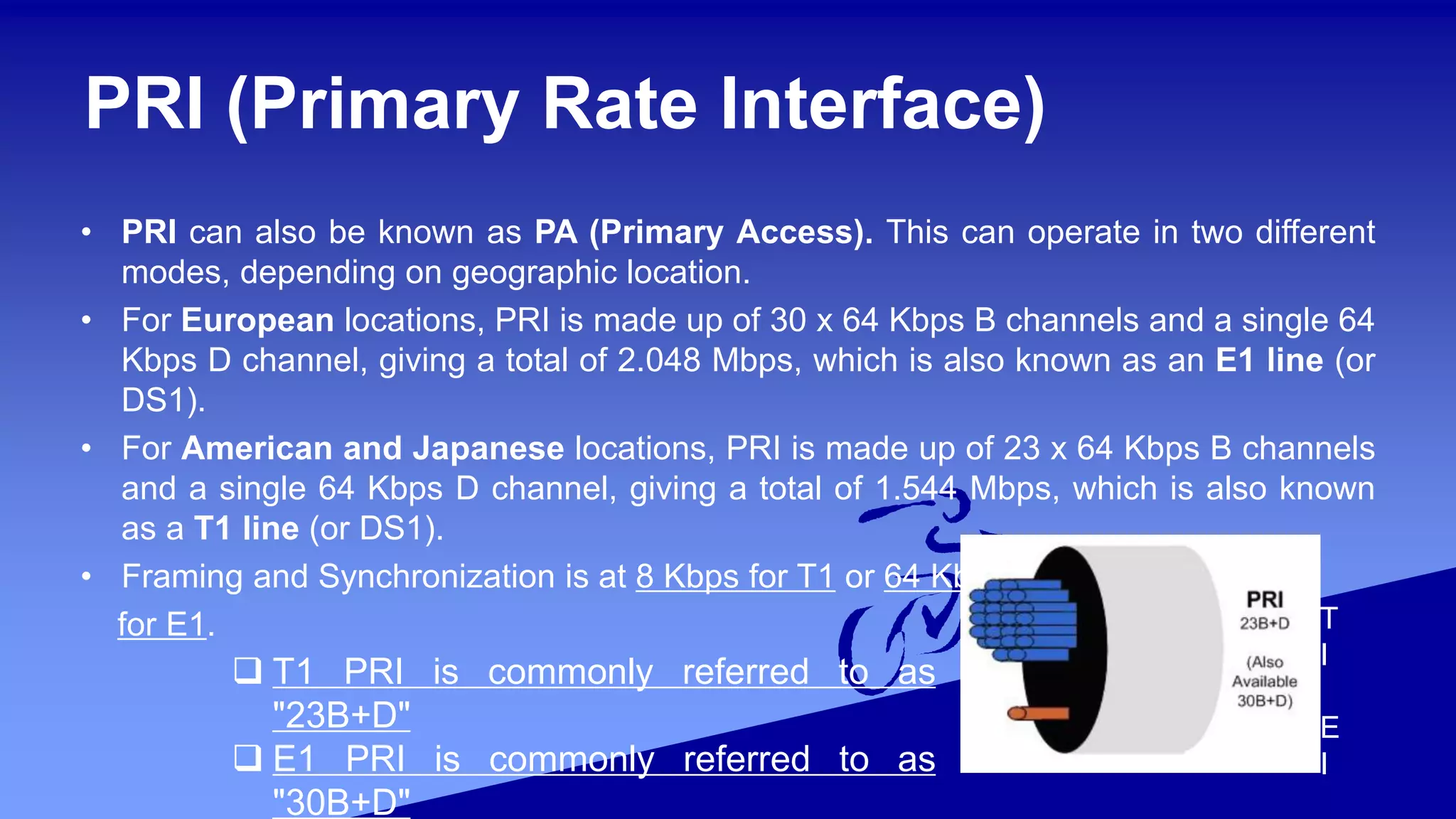 PRI (Primary Rate Interface)
• PRI can also be known as PA (Primary Access). This can operate in two different
modes, depending on geographic location.
• For European locations, PRI is made up of 30 x 64 Kbps B channels and a single 64
Kbps D channel, giving a total of 2.048 Mbps, which is also known as an E1 line (or
DS1).
• For American and Japanese locations, PRI is made up of 23 x 64 Kbps B channels
and a single 64 Kbps D channel, giving a total of 1.544 Mbps, which is also known
as a T1 line (or DS1).
• Framing and Synchronization is at 8 Kbps for T1 or 64 Kbps
for E1. T
I
E
I
 T1 PRI is commonly referred to as
"23B+D"
 E1 PRI is commonly referred to as
"30B+D"
 