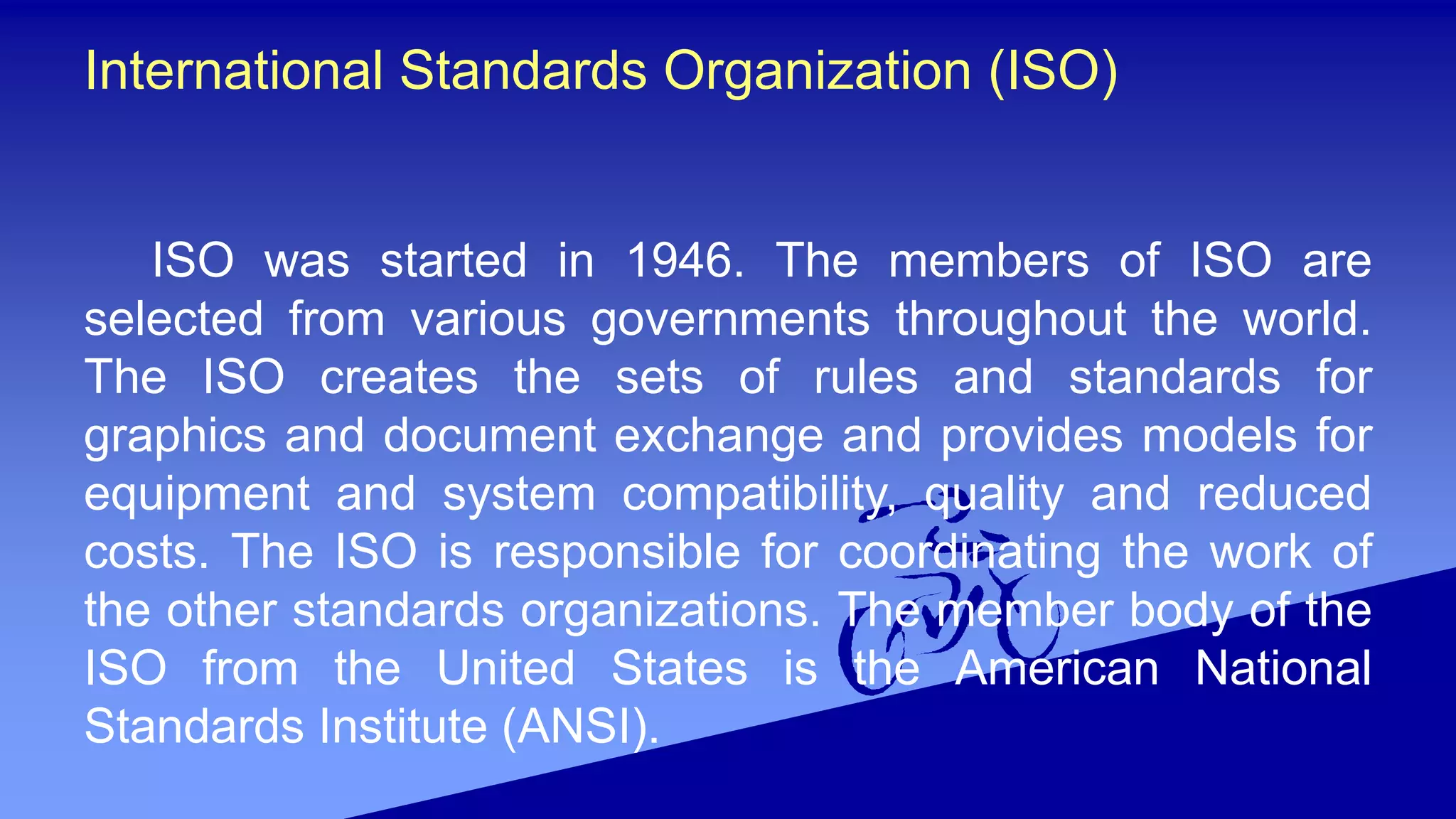 International Standards Organization (ISO)
ISO was started in 1946. The members of ISO are
selected from various governments throughout the world.
The ISO creates the sets of rules and standards for
graphics and document exchange and provides models for
equipment and system compatibility, quality and reduced
costs. The ISO is responsible for coordinating the work of
the other standards organizations. The member body of the
ISO from the United States is the American National
Standards Institute (ANSI).
 