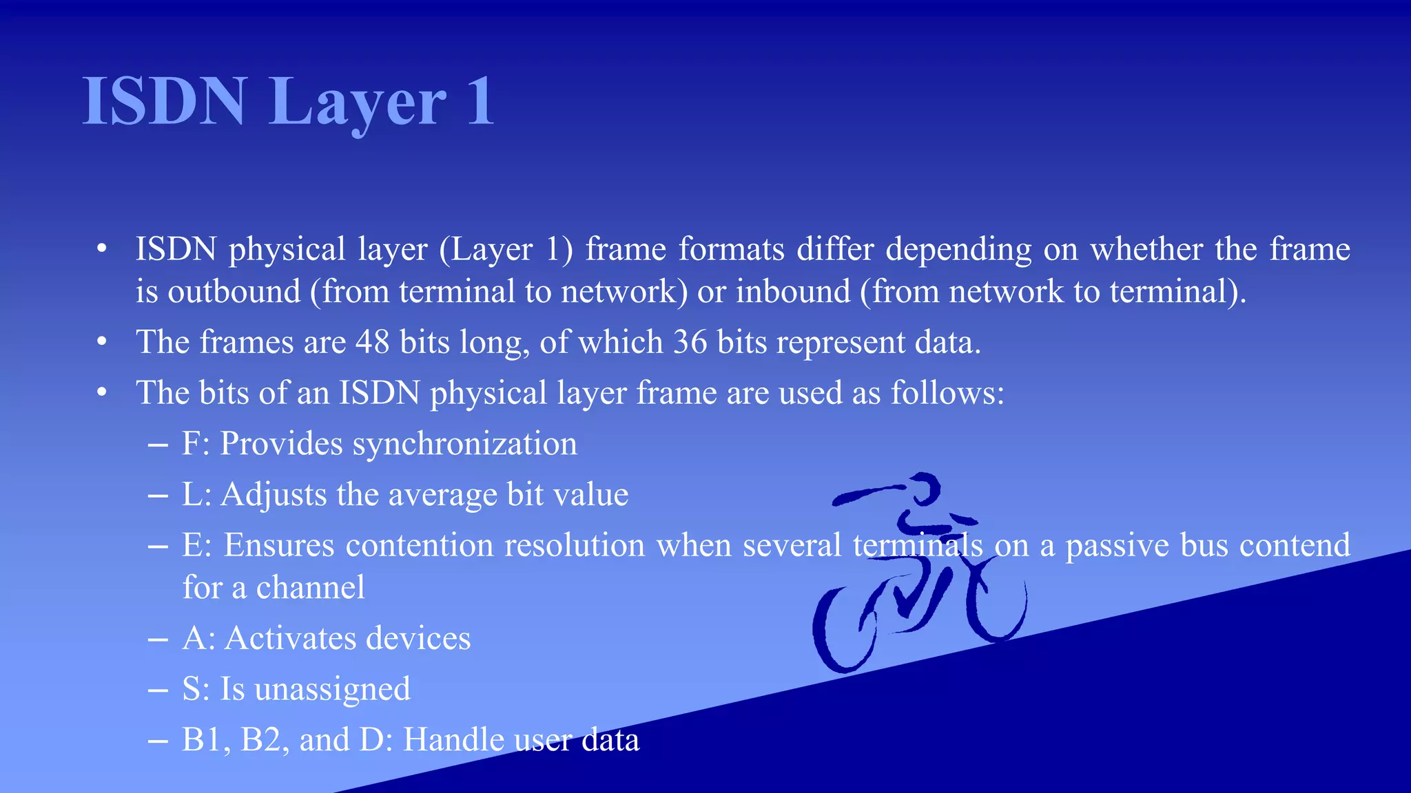 ISDN Layer 1
• ISDN physical layer (Layer 1) frame formats differ depending on whether the frame
is outbound (from terminal to network) or inbound (from network to terminal).
• The frames are 48 bits long, of which 36 bits represent data.
• The bits of an ISDN physical layer frame are used as follows:
– F: Provides synchronization
– L: Adjusts the average bit value
– E: Ensures contention resolution when several terminals on a passive bus contend
for a channel
– A: Activates devices
– S: Is unassigned
– B1, B2, and D: Handle user data
 
