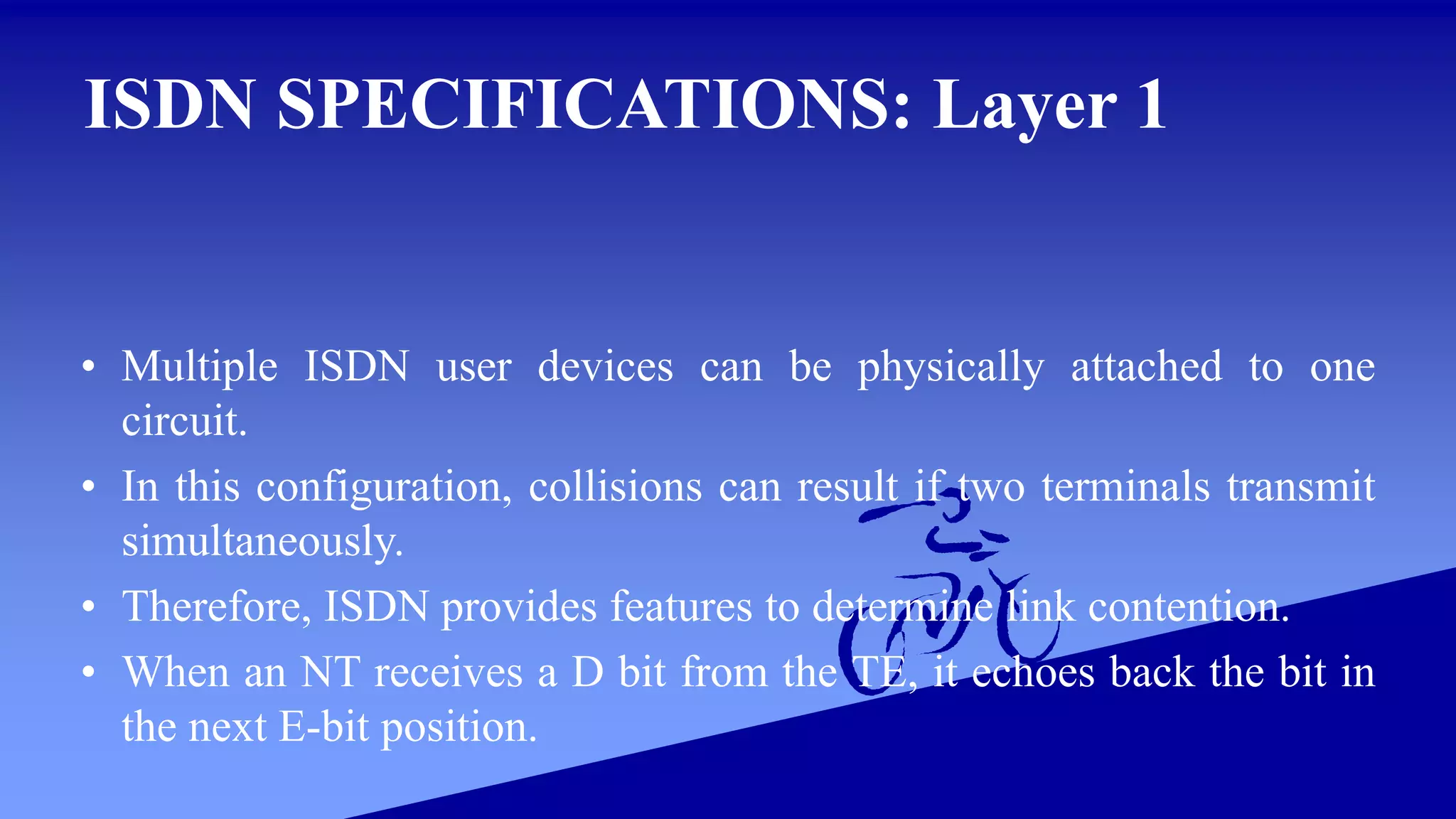 ISDN SPECIFICATIONS: Layer 1
• Multiple ISDN user devices can be physically attached to one
circuit.
• In this configuration, collisions can result if two terminals transmit
simultaneously.
• Therefore, ISDN provides features to determine link contention.
• When an NT receives a D bit from the TE, it echoes back the bit in
the next E-bit position.
 