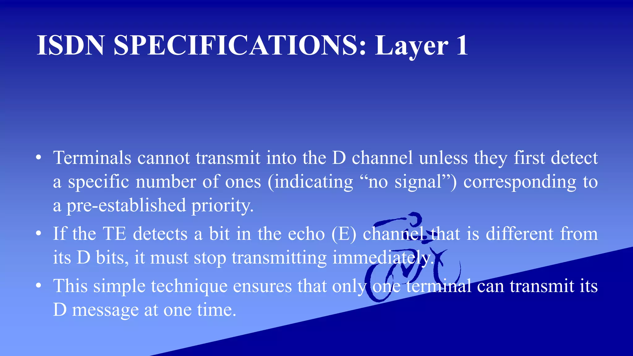 ISDN SPECIFICATIONS: Layer 1
• Terminals cannot transmit into the D channel unless they first detect
a specific number of ones (indicating “no signal”) corresponding to
a pre-established priority.
• If the TE detects a bit in the echo (E) channel that is different from
its D bits, it must stop transmitting immediately.
• This simple technique ensures that only one terminal can transmit its
D message at one time.
 