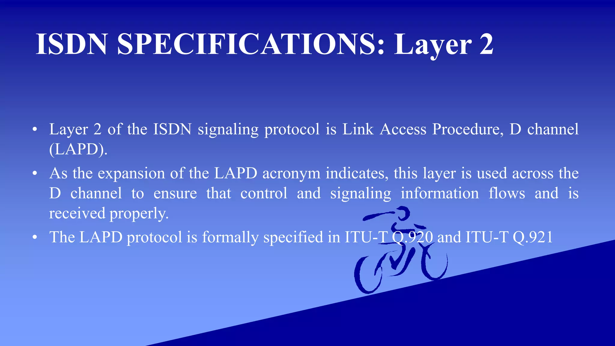 ISDN SPECIFICATIONS: Layer 2
• Layer 2 of the ISDN signaling protocol is Link Access Procedure, D channel
(LAPD).
• As the expansion of the LAPD acronym indicates, this layer is used across the
D channel to ensure that control and signaling information flows and is
received properly.
• The LAPD protocol is formally specified in ITU-T Q.920 and ITU-T Q.921
 
