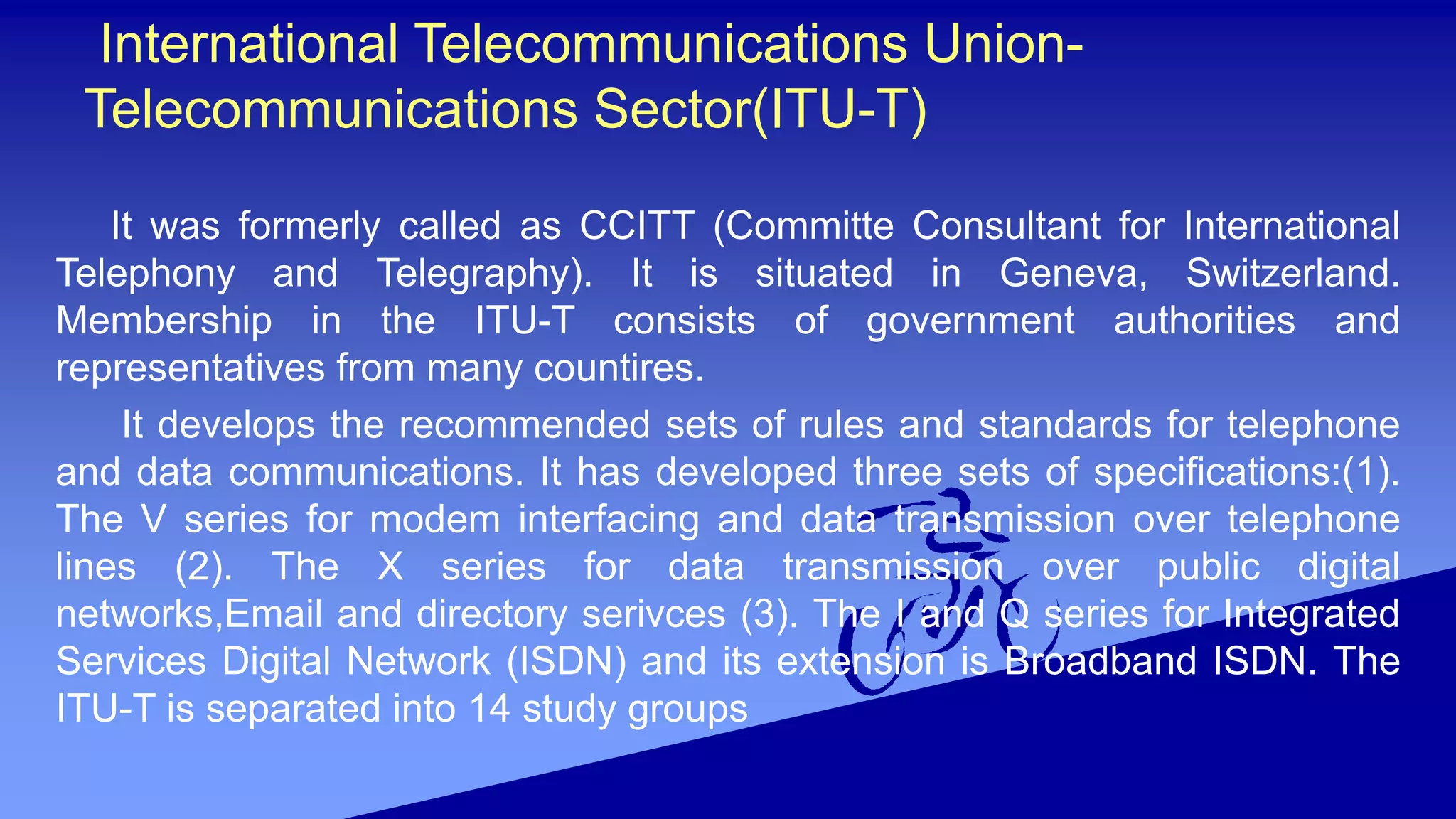 International Telecommunications Union-
Telecommunications Sector(ITU-T)
It was formerly called as CCITT (Committe Consultant for International
Telephony and Telegraphy). It is situated in Geneva, Switzerland.
Membership in the ITU-T consists of government authorities and
representatives from many countires.
It develops the recommended sets of rules and standards for telephone
and data communications. It has developed three sets of specifications:(1).
The V series for modem interfacing and data transmission over telephone
lines (2). The X series for data transmission over public digital
networks,Email and directory serivces (3). The I and Q series for Integrated
Services Digital Network (ISDN) and its extension is Broadband ISDN. The
ITU-T is separated into 14 study groups
 