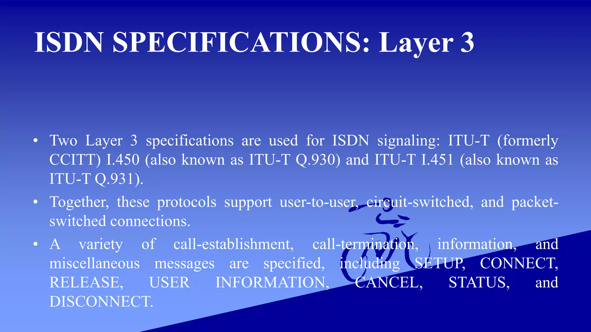 ISDN SPECIFICATIONS: Layer 3
• Two Layer 3 specifications are used for ISDN signaling: ITU-T (formerly
CCITT) I.450 (also known as ITU-T Q.930) and ITU-T I.451 (also known as
ITU-T Q.931).
• Together, these protocols support user-to-user, circuit-switched, and packet-
switched connections.
• A variety of call-establishment, call-termination, information, and
miscellaneous messages are specified, including SETUP, CONNECT,
RELEASE, USER INFORMATION, CANCEL, STATUS, and
DISCONNECT.
 