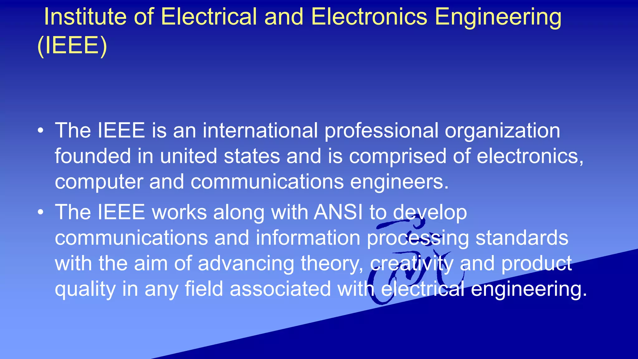 Institute of Electrical and Electronics Engineering
(IEEE)
• The IEEE is an international professional organization
founded in united states and is comprised of electronics,
computer and communications engineers.
• The IEEE works along with ANSI to develop
communications and information processing standards
with the aim of advancing theory, creativity and product
quality in any field associated with electrical engineering.
 