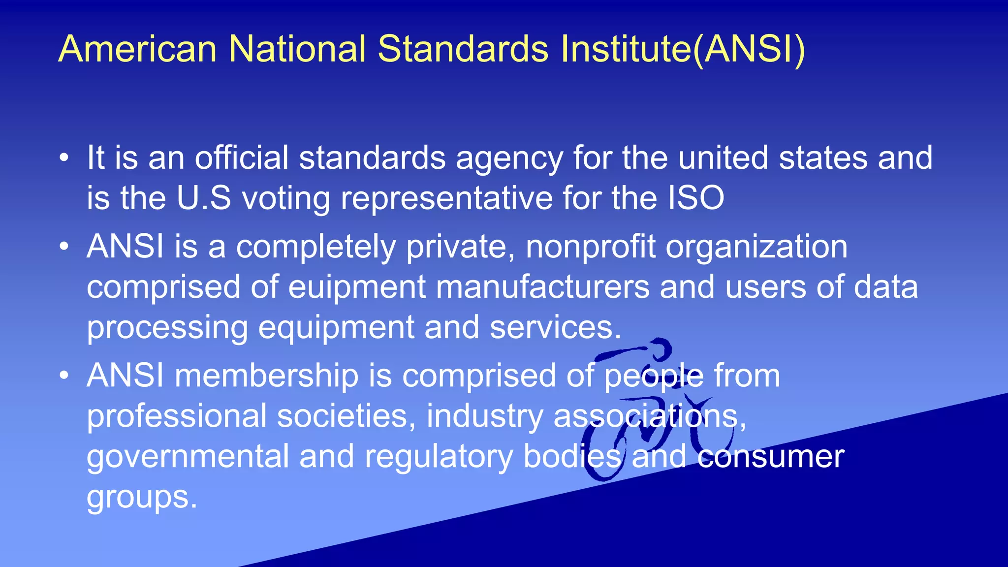 American National Standards Institute(ANSI)
• It is an official standards agency for the united states and
is the U.S voting representative for the ISO
• ANSI is a completely private, nonprofit organization
comprised of euipment manufacturers and users of data
processing equipment and services.
• ANSI membership is comprised of people from
professional societies, industry associations,
governmental and regulatory bodies and consumer
groups.
 