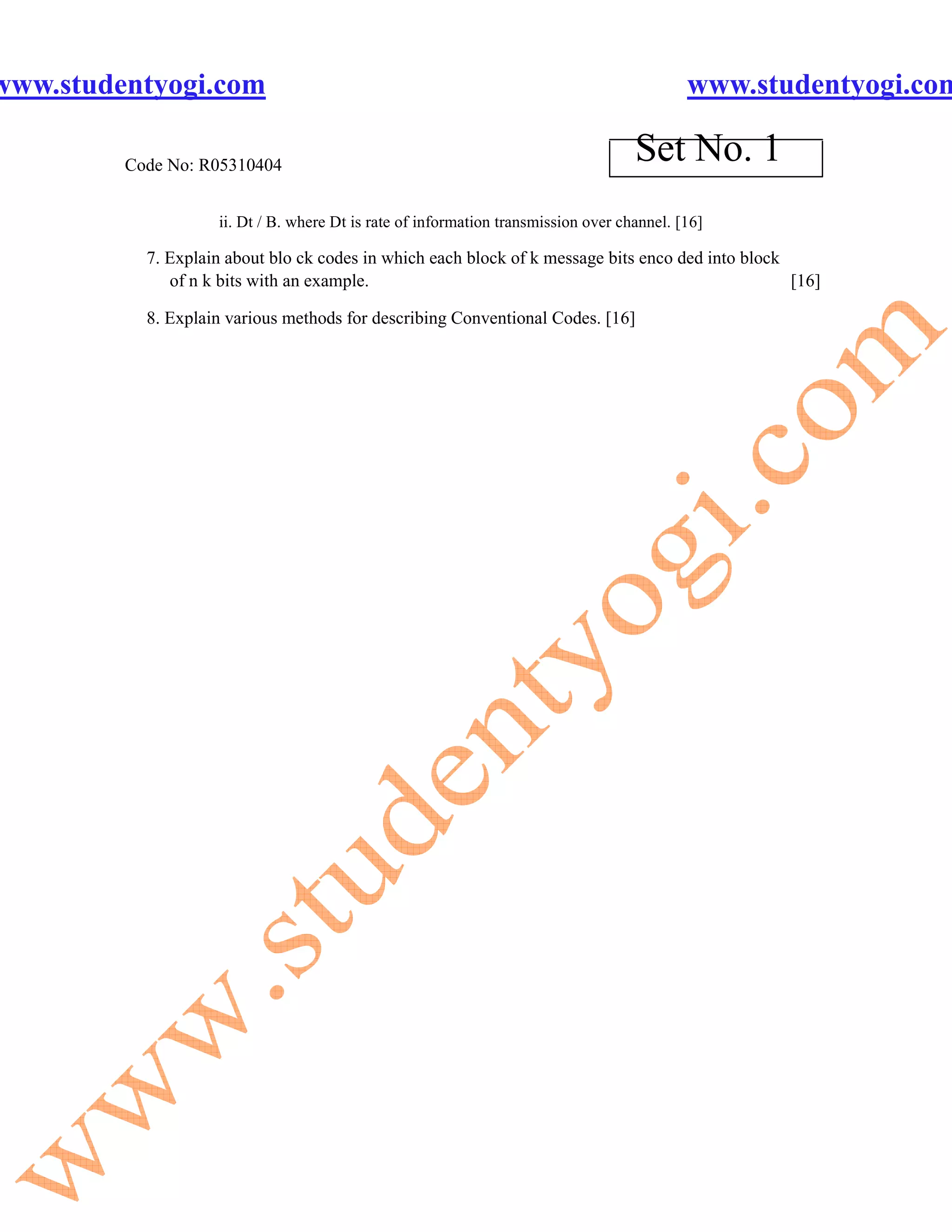www.studentyogi.com                                                                         www.studentyogi.com

         Code No: R05310404
                                                                                    Set No. 1
                    ii. Dt / B. where Dt is rate of information transmission over channel. [16]

           7. Explain about blo ck codes in which each block of k message bits enco ded into block
              of n k bits with an example.                                                         [16]

           8. Explain various methods for describing Conventional Codes. [16]
 