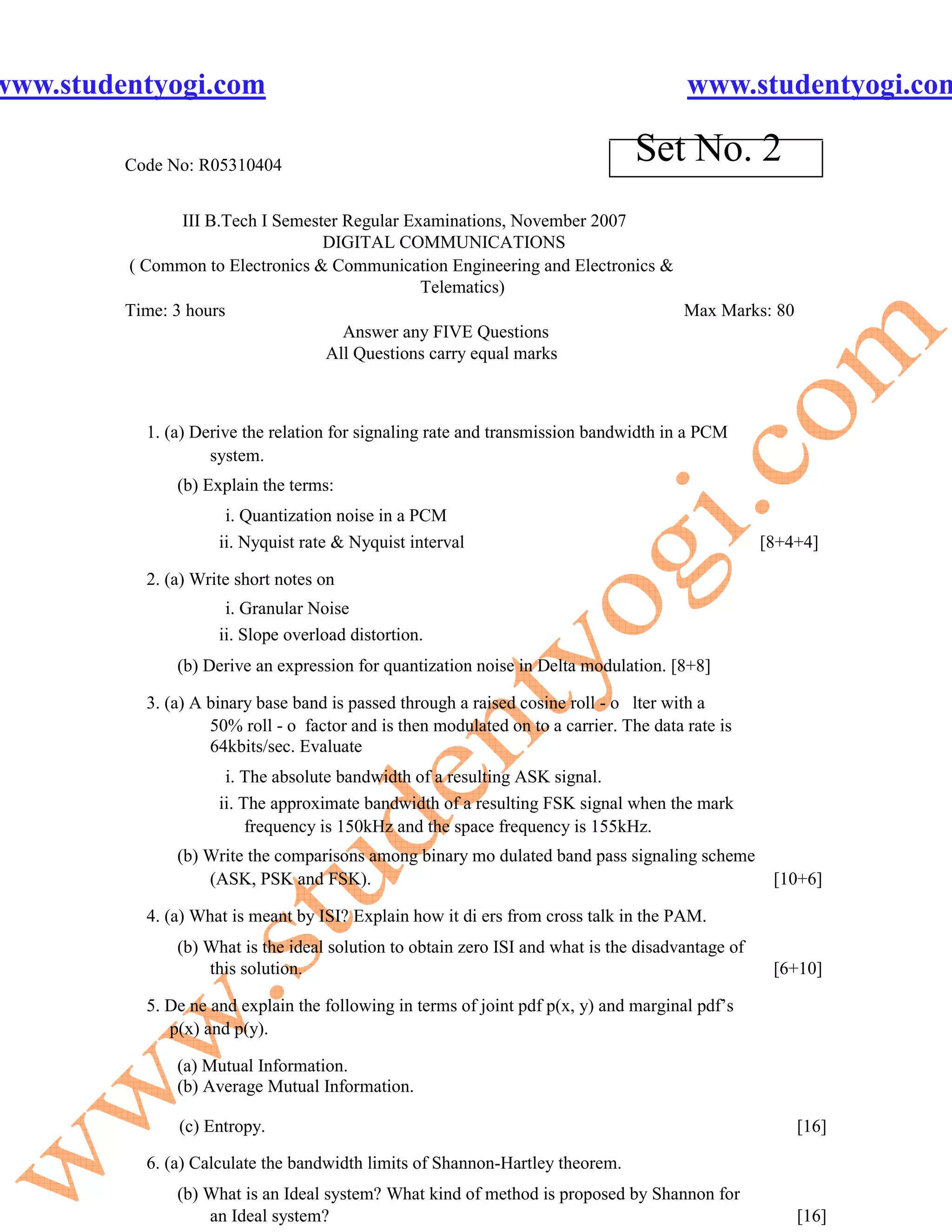 www.studentyogi.com                                                                     www.studentyogi.com

         Code No: R05310404
                                                                                 Set No. 2
                III B.Tech I Semester Regular Examinations, November 2007
                                   DIGITAL COMMUNICATIONS
         ( Common to Electronics & Communication Engineering and Electronics &
                                                Telematics)
         Time: 3 hours                                                         Max Marks: 80
                                      Answer any FIVE Questions
                                   All Questions carry equal marks



           1. (a) Derive the relation for signaling rate and transmission bandwidth in a PCM
                    system.
               (b) Explain the terms:
                      i. Quantization noise in a PCM
                     ii. Nyquist rate & Nyquist interval                                           [8+4+4]

           2. (a) Write short notes on
                      i. Granular Noise
                     ii. Slope overload distortion.
               (b) Derive an expression for quantization noise in Delta modulation. [8+8]

           3. (a) A binary base band is passed through a raised cosine roll - o lter with a
                    50% roll - o factor and is then modulated on to a carrier. The data rate is
                    64kbits/sec. Evaluate
                      i. The absolute bandwidth of a resulting ASK signal.
                     ii. The approximate bandwidth of a resulting FSK signal when the mark
                          frequency is 150kHz and the space frequency is 155kHz.
               (b) Write the comparisons among binary mo dulated band pass signaling scheme
                   (ASK, PSK and FSK).                                                              [10+6]

           4. (a) What is meant by ISI? Explain how it di ers from cross talk in the PAM.
               (b) What is the ideal solution to obtain zero ISI and what is the disadvantage of
                   this solution.                                                                   [6+10]

           5. De ne and explain the following in terms of joint pdf p(x, y) and marginal pdf’s
              p(x) and p(y).

               (a) Mutual Information.
               (b) Average Mutual Information.

               (c) Entropy.                                                                            [16]

           6. (a) Calculate the bandwidth limits of Shannon-Hartley theorem.
               (b) What is an Ideal system? What kind of method is proposed by Shannon for
                   an Ideal system?                                                                    [16]
 
