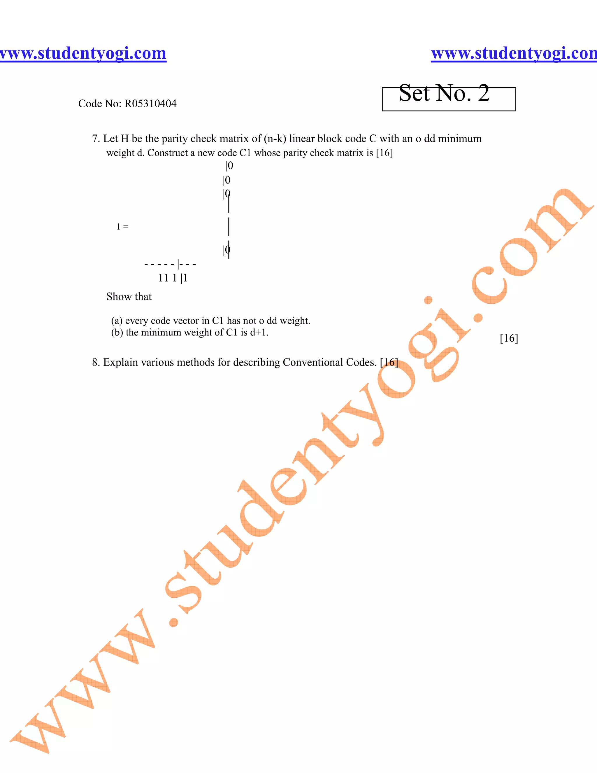 www.studentyogi.com                                                                    www.studentyogi.com

         Code No: R05310404
                                                                                    Set No. 2
           7. Let H be the parity check matrix of (n-k) linear block code C with an o dd minimum
              weight d. Construct a new code C1 whose parity check matrix is [16]
                                          |0
                                         |0
                                         |0
                                          |
                1=                        |
                                          |
                                         |0
                      - - - - - |- - -
                          11 1 |1
              Show that

               (a) every code vector in C1 has not o dd weight.
               (b) the minimum weight of C1 is d+1.
                                                                                                   [16]

           8. Explain various methods for describing Conventional Codes. [16]
 