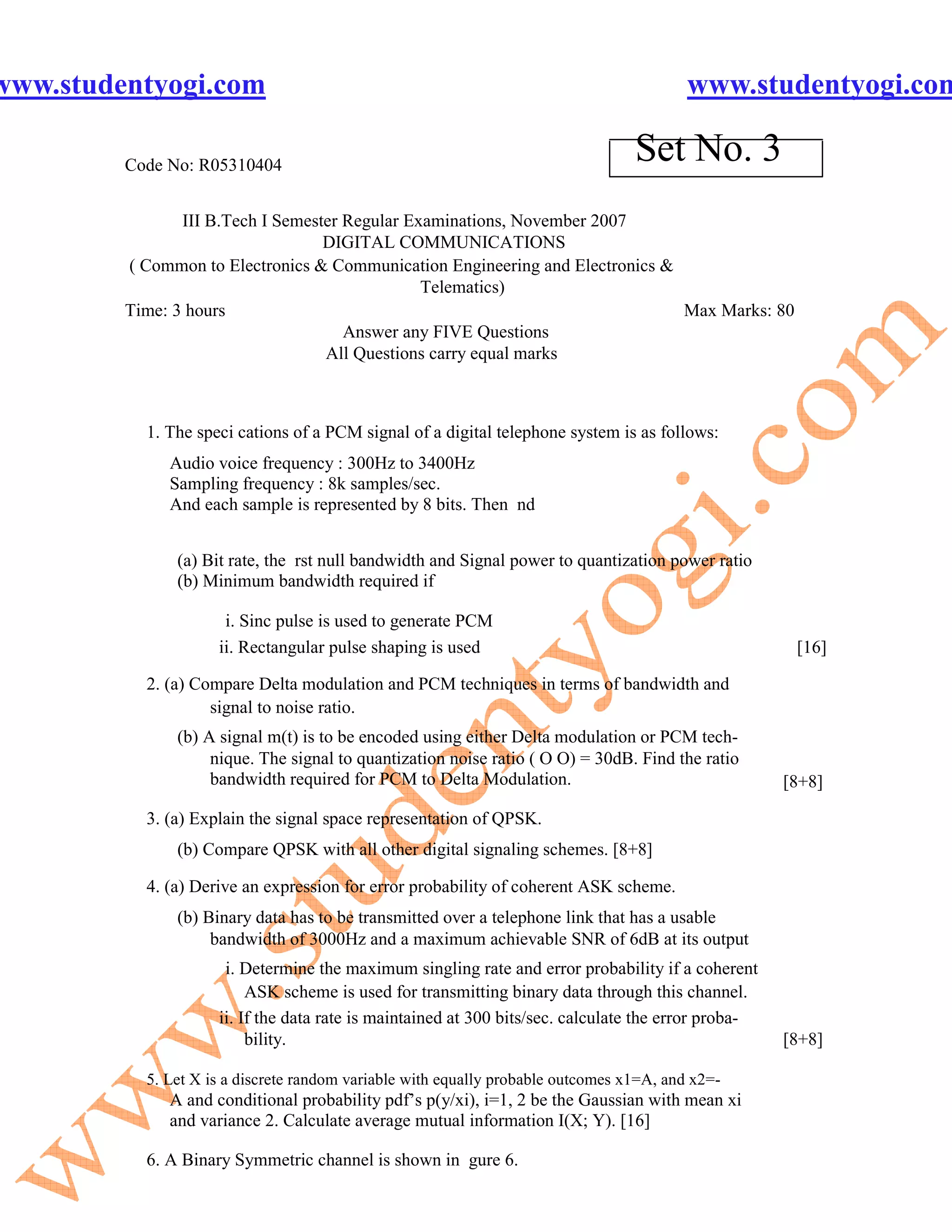 www.studentyogi.com                                                                       www.studentyogi.com

         Code No: R05310404
                                                                                  Set No. 3
                III B.Tech I Semester Regular Examinations, November 2007
                                   DIGITAL COMMUNICATIONS
         ( Common to Electronics & Communication Engineering and Electronics &
                                                Telematics)
         Time: 3 hours                                                         Max Marks: 80
                                      Answer any FIVE Questions
                                   All Questions carry equal marks



           1. The speci cations of a PCM signal of a digital telephone system is as follows:
              Audio voice frequency : 300Hz to 3400Hz
              Sampling frequency : 8k samples/sec.
              And each sample is represented by 8 bits. Then nd


               (a) Bit rate, the rst null bandwidth and Signal power to quantization power ratio
               (b) Minimum bandwidth required if

                      i. Sinc pulse is used to generate PCM
                     ii. Rectangular pulse shaping is used                                             [16]

           2. (a) Compare Delta modulation and PCM techniques in terms of bandwidth and
                    signal to noise ratio.
               (b) A signal m(t) is to be encoded using either Delta modulation or PCM tech-
                    nique. The signal to quantization noise ratio ( O O) = 30dB. Find the ratio
                    bandwidth required for PCM to Delta Modulation.                                   [8+8]

           3. (a) Explain the signal space representation of QPSK.
               (b) Compare QPSK with all other digital signaling schemes. [8+8]

           4. (a) Derive an expression for error probability of coherent ASK scheme.
               (b) Binary data has to be transmitted over a telephone link that has a usable
                    bandwidth of 3000Hz and a maximum achievable SNR of 6dB at its output
                      i. Determine the maximum singling rate and error probability if a coherent
                          ASK scheme is used for transmitting binary data through this channel.
                     ii. If the data rate is maintained at 300 bits/sec. calculate the error proba-
                          bility.                                                                     [8+8]

           5. Let X is a discrete random variable with equally probable outcomes x1=A, and x2=-
              A and conditional probability pdf’s p(y/xi), i=1, 2 be the Gaussian with mean xi
              and variance 2. Calculate average mutual information I(X; Y). [16]

           6. A Binary Symmetric channel is shown in gure 6.
 