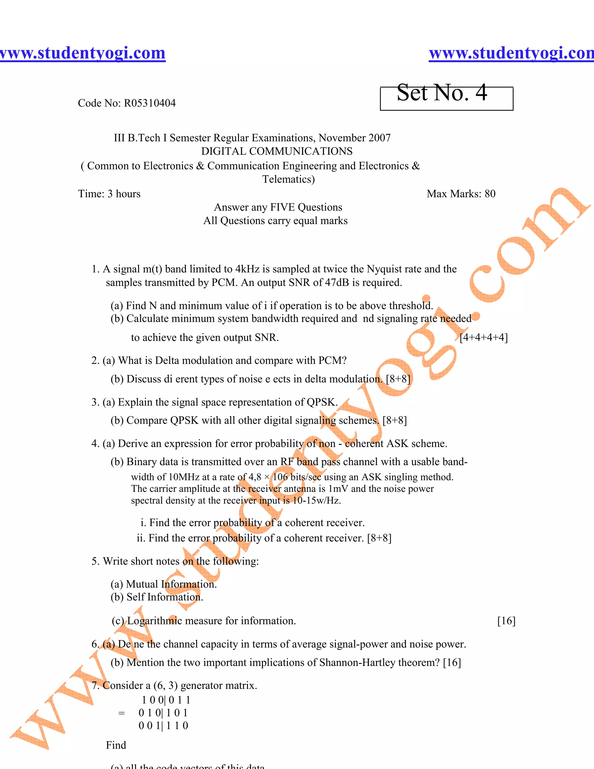 www.studentyogi.com                                                                        www.studentyogi.com

         Code No: R05310404
                                                                                     Set No. 4
                III B.Tech I Semester Regular Examinations, November 2007
                                   DIGITAL COMMUNICATIONS
         ( Common to Electronics & Communication Engineering and Electronics &
                                                Telematics)
         Time: 3 hours                                                         Max Marks: 80
                                      Answer any FIVE Questions
                                   All Questions carry equal marks



           1. A signal m(t) band limited to 4kHz is sampled at twice the Nyquist rate and the
              samples transmitted by PCM. An output SNR of 47dB is required.

               (a) Find N and minimum value of i if operation is to be above threshold.
               (b) Calculate minimum system bandwidth required and nd signaling rate needed
                     to achieve the given output SNR.                                               [4+4+4+4]

           2. (a) What is Delta modulation and compare with PCM?
               (b) Discuss di erent types of noise e ects in delta modulation. [8+8]

           3. (a) Explain the signal space representation of QPSK.
               (b) Compare QPSK with all other digital signaling schemes. [8+8]

           4. (a) Derive an expression for error probability of non - coherent ASK scheme.
               (b) Binary data is transmitted over an RF band pass channel with a usable band-
                     width of 10MHz at a rate of 4,8 × 106 bits/sec using an ASK singling method.
                     The carrier amplitude at the receiver antenna is 1mV and the noise power
                     spectral density at the receiver input is 10-15w/Hz.

                       i. Find the error probability of a coherent receiver.
                      ii. Find the error probability of a coherent receiver. [8+8]

           5. Write short notes on the following:

               (a) Mutual Information.
               (b) Self Information.

               (c) Logarithmic measure for information.                                                   [16]

           6. (a) De ne the channel capacity in terms of average signal-power and noise power.
               (b) Mention the two important implications of Shannon-Hartley theorem? [16]

           7. Consider a (6, 3) generator matrix.
                      1 0 0| 0 1 1
                = 0 1 0| 1 0 1
                     0 0 1| 1 1 0
              Find
 