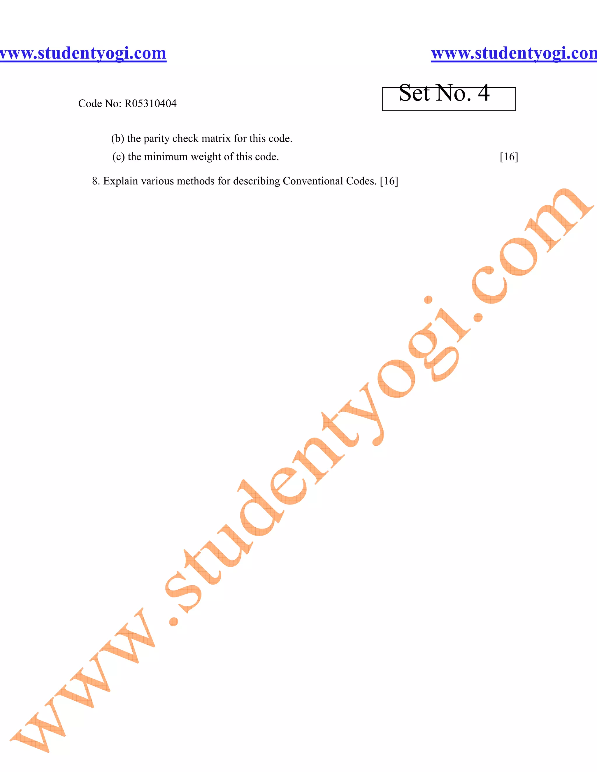 www.studentyogi.com                                                             www.studentyogi.com

         Code No: R05310404
                                                                            Set No. 4
               (b) the parity check matrix for this code.
               (c) the minimum weight of this code.                                     [16]

           8. Explain various methods for describing Conventional Codes. [16]
 