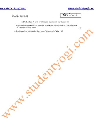 www.studentyogi.com                                                                         www.studentyogi.com

         Code No: R05310404
                                                                                    Set No. 1
                    ii. Dt / B. where Dt is rate of information transmission over channel. [16]

           7. Explain about blo ck codes in which each block of k message bits enco ded into block
              of n k bits with an example.                                                         [16]

           8. Explain various methods for describing Conventional Codes. [16]
 
