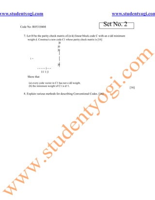 www.studentyogi.com                                                                    www.studentyogi.com

         Code No: R05310404
                                                                                    Set No. 2
           7. Let H be the parity check matrix of (n-k) linear block code C with an o dd minimum
              weight d. Construct a new code C1 whose parity check matrix is [16]
                                          |0
                                         |0
                                         |0
                                          |
                1=                        |
                                          |
                                         |0
                      - - - - - |- - -
                          11 1 |1
              Show that

               (a) every code vector in C1 has not o dd weight.
               (b) the minimum weight of C1 is d+1.
                                                                                                   [16]

           8. Explain various methods for describing Conventional Codes. [16]
 