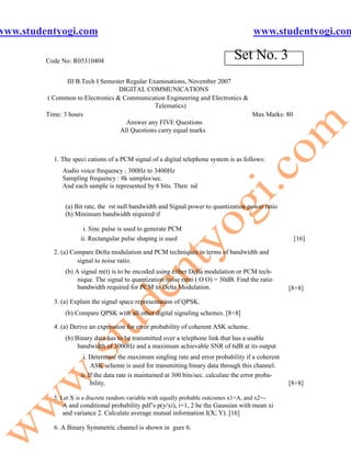 www.studentyogi.com                                                                       www.studentyogi.com

         Code No: R05310404
                                                                                  Set No. 3
                III B.Tech I Semester Regular Examinations, November 2007
                                   DIGITAL COMMUNICATIONS
         ( Common to Electronics & Communication Engineering and Electronics &
                                                Telematics)
         Time: 3 hours                                                         Max Marks: 80
                                      Answer any FIVE Questions
                                   All Questions carry equal marks



           1. The speci cations of a PCM signal of a digital telephone system is as follows:
              Audio voice frequency : 300Hz to 3400Hz
              Sampling frequency : 8k samples/sec.
              And each sample is represented by 8 bits. Then nd


               (a) Bit rate, the rst null bandwidth and Signal power to quantization power ratio
               (b) Minimum bandwidth required if

                      i. Sinc pulse is used to generate PCM
                     ii. Rectangular pulse shaping is used                                             [16]

           2. (a) Compare Delta modulation and PCM techniques in terms of bandwidth and
                    signal to noise ratio.
               (b) A signal m(t) is to be encoded using either Delta modulation or PCM tech-
                    nique. The signal to quantization noise ratio ( O O) = 30dB. Find the ratio
                    bandwidth required for PCM to Delta Modulation.                                   [8+8]

           3. (a) Explain the signal space representation of QPSK.
               (b) Compare QPSK with all other digital signaling schemes. [8+8]

           4. (a) Derive an expression for error probability of coherent ASK scheme.
               (b) Binary data has to be transmitted over a telephone link that has a usable
                    bandwidth of 3000Hz and a maximum achievable SNR of 6dB at its output
                      i. Determine the maximum singling rate and error probability if a coherent
                          ASK scheme is used for transmitting binary data through this channel.
                     ii. If the data rate is maintained at 300 bits/sec. calculate the error proba-
                          bility.                                                                     [8+8]

           5. Let X is a discrete random variable with equally probable outcomes x1=A, and x2=-
              A and conditional probability pdf’s p(y/xi), i=1, 2 be the Gaussian with mean xi
              and variance 2. Calculate average mutual information I(X; Y). [16]

           6. A Binary Symmetric channel is shown in gure 6.
 