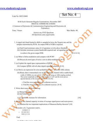 www.studentyogi.com                                                                        www.studentyogi.com

         Code No: R05310404
                                                                                     Set No. 4
                III B.Tech I Semester Regular Examinations, November 2007
                                   DIGITAL COMMUNICATIONS
         ( Common to Electronics & Communication Engineering and Electronics &
                                                Telematics)
         Time: 3 hours                                                         Max Marks: 80
                                      Answer any FIVE Questions
                                   All Questions carry equal marks



           1. A signal m(t) band limited to 4kHz is sampled at twice the Nyquist rate and the
              samples transmitted by PCM. An output SNR of 47dB is required.

               (a) Find N and minimum value of i if operation is to be above threshold.
               (b) Calculate minimum system bandwidth required and nd signaling rate needed
                     to achieve the given output SNR.                                               [4+4+4+4]

           2. (a) What is Delta modulation and compare with PCM?
               (b) Discuss di erent types of noise e ects in delta modulation. [8+8]

           3. (a) Explain the signal space representation of QPSK.
               (b) Compare QPSK with all other digital signaling schemes. [8+8]

           4. (a) Derive an expression for error probability of non - coherent ASK scheme.
               (b) Binary data is transmitted over an RF band pass channel with a usable band-
                     width of 10MHz at a rate of 4,8 × 106 bits/sec using an ASK singling method.
                     The carrier amplitude at the receiver antenna is 1mV and the noise power
                     spectral density at the receiver input is 10-15w/Hz.

                       i. Find the error probability of a coherent receiver.
                      ii. Find the error probability of a coherent receiver. [8+8]

           5. Write short notes on the following:

               (a) Mutual Information.
               (b) Self Information.

               (c) Logarithmic measure for information.                                                   [16]

           6. (a) De ne the channel capacity in terms of average signal-power and noise power.
               (b) Mention the two important implications of Shannon-Hartley theorem? [16]

           7. Consider a (6, 3) generator matrix.
                      1 0 0| 0 1 1
                = 0 1 0| 1 0 1
                     0 0 1| 1 1 0
              Find
 