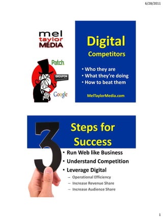 6/28/2011




           Digital
            Competitors

        • Who they are
        • What they’re doing
        • How to beat them

           MelTaylorMedia.com




  Steps for
   Success
• Run Web like Business
• Understand Competition
• Leverage Digital
 – Operational Efficiency
 – Increase Revenue Share
 – Increase Audience Share




                                       1
 