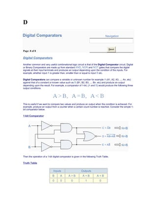 D
Digital Comparators Navigation
Page: 8 of 8
Reset
Digital Comparators
Another common and very useful combinational logic circuit is that of the Digital Comparator circuit. Digital
or Binary Comparators are made up from standard AND, NOR and NOT gates that compare the digital
signals at their input terminals and produces an output depending upon the condition of the inputs. For
example, whether input A is greater than, smaller than or equal to input B etc.
Digital Comparators can compare a variable or unknown number for example A (A1, A2, A3, .... An, etc)
against that of a constant or known value such as B (B1, B2, B3, .... Bn, etc) and produce an output
depending upon the result. For example, a comparator of 1-bit, (A and B) would produce the following three
output conditions.
This is useful if we want to compare two values and produce an output when the condition is achieved. For
example, produce an output from a counter when a certain count number is reached. Consider the simple 1-
bit comparator below.
1-bit Comparator
Then the operation of a 1-bit digital comparator is given in the following Truth Table.
Truth Table
Inputs Outputs
B A A > B A = B A < B
0 0 0 1 0
 