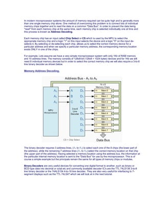 In modern microprocessor systems the amount of memory required can be quite high and is generally more
than one single memory chip alone. One method of overcoming this problem is to connect lots of individual
memory chips together and to read the data on a common "Data Bus". In order to prevent the data being
"read" from each memory chip at the same time, each memory chip is selected individually one at time and
this process is known as Address Decoding.
Each memory chip has an input called Chip Select or CS which is used by the MPU to select the
appropriate memory chip and a logic "1" on this input selects the device and a logic "0" on the input de-
selects it. By selecting or de-selecting each chip, allows us to select the correct memory device for a
particular address and when we specify a particular memory address, the corresponding memory location
exists ONLY in one of the chips.
For example, Lets assume we have a very simple microprocessor system with only 1Kb of RAM memory
and 10 address lines. The memory consists of 128x8-bit (128x8 = 1024 bytes) devices and for 1Kb we will
need 8 individual memory devices but in order to select the correct memory chip we will also require a 3-to-8
line binary decoder as shown below.
Memory Address Decoding.
The binary decoder requires 3 address lines, (A0 to A2) to select each one of the 8 chips (the lower part of
the address), while the remaining 7 address lines (A3 to A9) select the correct memory location on that chip
(the upper part of the address). Having selected a memory location using the address bus, the information at
the particular internal memory location is sent to the "Data Bus" for use by the microprocessor. This is of
course a simple example but the principals remain the same for all types of memory chips or modules.
Binary Decoders are very useful devices for converting one digital format to another, such as binary or
BCD type data into decimal or octal etc and commonly available decoder IC's are the TTL 74LS138 3-to-8
line binary decoder or the 74ALS154 4-to-16 line decoder. They are also very useful for interfacing to 7-
segment displays such as the TTL 74LS47 which we will look at in the next tutorial.
 