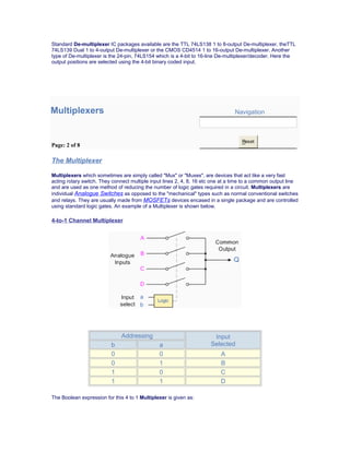 Standard De-multiplexer IC packages available are the TTL 74LS138 1 to 8-output De-multiplexer, theTTL
74LS139 Dual 1 to 4-output De-multiplexer or the CMOS CD4514 1 to 16-output De-multiplexer. Another
type of De-multiplexer is the 24-pin, 74LS154 which is a 4-bit to 16-line De-multiplexer/decoder. Here the
output positions are selected using the 4-bit binary coded input.
Multiplexers Navigation
Page: 2 of 8
Reset
The Multiplexer
Multiplexers which sometimes are simply called "Mux" or "Muxes", are devices that act like a very fast
acting rotary switch. They connect multiple input lines 2, 4, 8, 16 etc one at a time to a common output line
and are used as one method of reducing the number of logic gates required in a circuit. Multiplexers are
individual Analogue Switches as opposed to the "mechanical" types such as normal conventional switches
and relays. They are usually made from MOSFETs devices encased in a single package and are controlled
using standard logic gates. An example of a Multiplexer is shown below.
4-to-1 Channel Multiplexer
Addressing Input
Selectedb a
0 0 A
0 1 B
1 0 C
1 1 D
The Boolean expression for this 4 to 1 Multiplexer is given as:
 